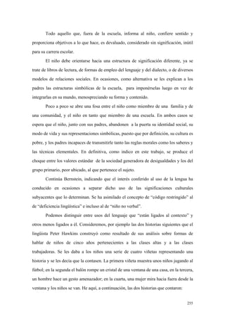 255
Todo aquello que, fuera de la escuela, informa al niño, confiere sentido y
proporciona objetivos a lo que hace, es devaluado, considerado sin significación, inútil
para su carrera escolar.
El niño debe orientarse hacia una estructura de significación diferente, ya se
trate de libros de lectura, de formas de empleo del lenguaje y del dialecto, o de diversos
modelos de relaciones sociales. En ocasiones, como alternativa se les explican a los
padres las estructuras simbólicas de la escuela, para imponérselas luego en vez de
integrarlas en su mundo, menospreciando su forma y contenido.
Poco a poco se abre una fosa entre el niño como miembro de una familia y de
una comunidad, y el niño en tanto que miembro de una escuela. En ambos casos se
espera que el niño, junto con sus padres, abandonen a la puerta su identidad social, su
modo de vida y sus representaciones simbólicas, puesto que por definición, su cultura es
pobre, y los padres incapaces de transmitirle tanto las reglas morales como los saberes y
las técnicas elementales. En definitiva, como indico en este trabajo, se produce el
choque entre los valores estándar de la sociedad generadora de desigualdades y los del
grupo primario, peor ubicado, al que pertenece el sujeto.
Continúa Bernstein, indicando que el interés conferido al uso de la lengua ha
conducido en ocasiones a separar dicho uso de las significaciones culturales
subyacentes que lo determinan. Se ha asimilado el concepto de “código restringido” al
de “deficiencia lingüística” e incluso al de “niño no verbal”.
Podemos distinguir entre usos del lenguaje que “están ligados al contexto” y
otros menos ligados a él. Consideremos, por ejemplo las dos historias siguientes que el
lingüista Peter Hawkins construyó como resultado de sus análisis sobre formas de
hablar de niños de cinco años pertenecientes a las clases altas y a las clases
trabajadoras. Se les daba a los niños una serie de cuatro viñetas representando una
historia y se les decía que la contasen. La primera viñeta muestra unos niños jugando al
fútbol; en la segunda el balón rompe un cristal de una ventana de una casa, en la tercera,
un hombre hace un gesto amenazador; en la cuarta, una mujer mira hacia fuera desde la
ventana y los niños se van. He aquí, a continuación, las dos historias que contaron:
 