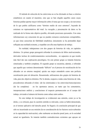 26
El método de selección de las entrevistas no se ha efectuado en base a criterios
estadísticos en cuanto al muestreo, sino que se han elegido aquellos casos cuyas
historias podían aportar mayor información sobre el tema que nos ocupa y sin movernos
de lo que podría calificarse como “término medio de esos entornos”, huyendo de
extremos no representativos del total. La recogida y presentación de datos se ha
realizado de la forma más objetiva posible, obviando posiciones personales. Con estas
informaciones soy consciente de que no pueden extraerse conclusiones extrapolables,
ya que éstas carecerían de fiabilidad estadística; únicamente se ha pretendido dejar
reflejada una realidad existente, y respaldar con ella unas hipótesis de trabajo.
En realidad, trabajaremos con dos grupos de historias de vida, en capítulos
distintos. Un primer grupo perseguirá refrendar la existencia de fallos motivacionales,
derivados incluso de condicionamientos socioculturales, en supuestos en que resulta
más fácil dar una explicación psicológica. En este primer grupo se tratarán historias
sintetizadas y también completas. El segundo grupo se encamina, además, a refrendar
que aquello que venimos denominando “déficits” en el proceso de socialización de los
ubicados en un entorno marginal, quizás sea mejor entenderlo como una perfecta
socialización para tal ubicación. Resumiendo, utilizaremos dos grupos de historias de
vida, para dos objetivos distintos. Por lo demás, respecto a todas estas historias de vida,
procederemos ubicando el relato (de las sintetizadas) o las entrevistas/transcripciones
(de las completas) en los oportunos anexos, en tanto que los comentarios,
interpretaciones análisis y conclusiones al respecto permanecerán en el cuerpo del
trabajo, sirviendo el número de historia como enlace entre ambos.
En este trabajo de investigación se evidenciará una omisión, como ya se ha
dicho, y se criticará, pues la cuestión omitida es relevante, como se habrá demostrado,
en el terreno aplicativo del derecho penal. Se llegará a la conclusión principal de que
sólo no incurriendo en esa omisión (la no consideración de los factores socio-culturales
en la capacidad de motivación), cabe realmente un derecho penal justo, en la sociedad
actual no igualitaria. Se tratarán también contradicciones existentes que apoyan mi
 