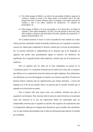 256
1) Tres niños juegan al fútbol y un niño le da una patada al balón y pega en la
ventana y rompe el cristal y los niños miran y un hombre sale y les riñe
porque han roto el cristal, entonces ellos se escapan y una mujer mira por la
ventana y riñe a los niños. (número de sustantivos: 13; número de
pronombres: 4).
2) Ellos juegan al fútbol y él le da una patada y él va hasta allí y él rompe la
ventana y ellos están mirándolo y él sale y les riñe porque lo han roto, pero
ellos escapan y entonces ella mira fuera y les riñe. (número de sustantivos: 3;
número de pronombres: 13).
En la primera historia el lector no tiene necesidad de tener delante las cuatro
viñetas que han constituido el punto de partida, mientras que en la segunda es necesario
conocer las viñetas para comprender la historia, confusa por el exceso de pronombres,
etc. La primera narración es independiente de la situación que la ha originado, la
segunda está mucho más estrechamente ligada al contexto. En definitiva, los
significados de la segunda historia están implícitos, mientras que los de la primera son
explícitos.
Esto no significa que los niños de la clase trabajadora no posean en su
“vocabulario pasivo” el vocabulario utilizado por los niños de la clase alta, ni tampoco
que difieran en la comprensión tácita del sistema de reglas lingüistas. Nos enfrentamos
con diferencias en el uso del lenguaje en relación a un contexto específico. El niño de la
primera historia explicita más las significaciones que intenta transmitir a través del
lenguaje con el fin de que queden claras a la persona que le escucha, mientras que el
segundo no lo hace hasta ese punto.
Para el primer niño muy pocas cosas son evidentes, mientras que para el
segundo lo son bastantes. Para el primer niño la tarea de contar la historia se le presenta
como una situación en la que sus impresiones deben ser explicitadas para ser
comprendida, mientras que el segundo no percibe esta exigencia de explicitación para
su comprensión, dado que no imagina otras alternativas, que en cambio otros percibirán,
a la vez que restarán desorientados ante la falta de información para detectar la referida
por el parlante.
 
