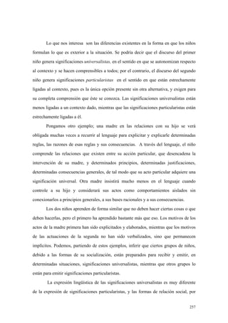 257
Lo que nos interesa son las diferencias existentes en la forma en que los niños
formulan lo que es exterior a la situación. Se podría decir que el discurso del primer
niño genera significaciones universalistas, en el sentido en que se autonomizan respecto
al contexto y se hacen comprensibles a todos; por el contrario, el discurso del segundo
niño genera significaciones particularistas en el sentido en que están estrechamente
ligadas al contexto, pues es la única opción presente sin otra alternativa, y exigen para
su completa comprensión que éste se conozca. Las significaciones universalistas están
menos ligadas a un contexto dado, mientras que las significaciones particularistas están
estrechamente ligadas a él.
Pongamos otro ejemplo; una madre en las relaciones con su hijo se verá
obligada muchas veces a recurrir al lenguaje para explicitar y explicarle determinadas
reglas, las razones de esas reglas y sus consecuencias. A través del lenguaje, el niño
comprende las relaciones que existen entre su acción particular, que desencadena la
intervención de su madre, y determinados principios, determinadas justificaciones,
determinadas consecuencias generales, de tal modo que su acto particular adquiere una
significación universal. Otra madre insistirá mucho menos en el lenguaje cuando
controle a su hijo y considerará sus actos como comportamientos aislados sin
conexionarlos a principios generales, a sus bases racionales y a sus consecuencias.
Los dos niños aprenden de forma similar que no deben hacer ciertas cosas o que
deben hacerlas, pero el primero ha aprendido bastante más que eso. Los motivos de los
actos de la madre primera han sido explicitados y elaborados, mientras que los motivos
de las actuaciones de la segunda no han sido verbalizados, sino que permanecen
implícitos. Podemos, partiendo de estos ejemplos, inferir que ciertos grupos de niños,
debido a las formas de su socialización, están preparados para recibir y emitir, en
determinadas situaciones, significaciones universalistas, mientras que otros grupos lo
están para emitir significaciones particularistas.
La expresión lingüística de las significaciones universalistas es muy diferente
de la expresión de significaciones particularistas, y las formas de relación social, por
 