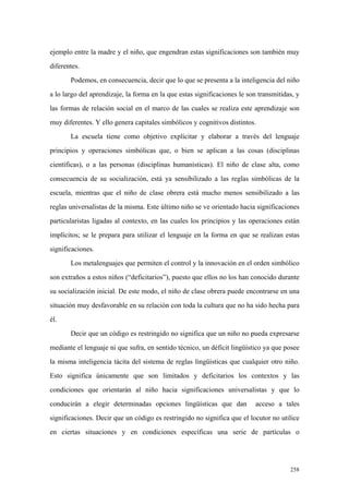 258
ejemplo entre la madre y el niño, que engendran estas significaciones son también muy
diferentes.
Podemos, en consecuencia, decir que lo que se presenta a la inteligencia del niño
a lo largo del aprendizaje, la forma en la que estas significaciones le son transmitidas, y
las formas de relación social en el marco de las cuales se realiza este aprendizaje son
muy diferentes. Y ello genera capitales simbólicos y cognitivos distintos.
La escuela tiene como objetivo explicitar y elaborar a través del lenguaje
principios y operaciones simbólicas que, o bien se aplican a las cosas (disciplinas
científicas), o a las personas (disciplinas humanísticas). El niño de clase alta, como
consecuencia de su socialización, está ya sensibilizado a las reglas simbólicas de la
escuela, mientras que el niño de clase obrera está mucho menos sensibilizado a las
reglas universalistas de la misma. Este último niño se ve orientado hacia significaciones
particularistas ligadas al contexto, en las cuales los principios y las operaciones están
implícitos; se le prepara para utilizar el lenguaje en la forma en que se realizan estas
significaciones.
Los metalenguajes que permiten el control y la innovación en el orden simbólico
son extraños a estos niños (“deficitarios”), puesto que ellos no los han conocido durante
su socialización inicial. De este modo, el niño de clase obrera puede encontrarse en una
situación muy desfavorable en su relación con toda la cultura que no ha sido hecha para
él.
Decir que un código es restringido no significa que un niño no pueda expresarse
mediante el lenguaje ni que sufra, en sentido técnico, un déficit lingüístico ya que posee
la misma inteligencia tácita del sistema de reglas lingüísticas que cualquier otro niño.
Esto significa únicamente que son limitados y deficitarios los contextos y las
condiciones que orientarán al niño hacia significaciones universalistas y que lo
conducirán a elegir determinadas opciones lingüísticas que dan acceso a tales
significaciones. Decir que un código es restringido no significa que el locutor no utilice
en ciertas situaciones y en condiciones específicas una serie de partículas o
 