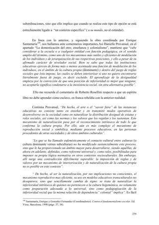 259
subordinaciones, sino que ello implica que cuando se realiza este tipo de opción se está
estrechamente ligado a “un contexto específico” ( a su mundo, no al estándar).
En línea con lo anterior, y siguiendo la obra coordinada por Enrique
Santamaría104
, nos hallamos ante comentarios importantes.Así Danielle Provansal, en el
apartado “La domesticación del otro; enseñanza y colonialismo”, mantiene que “cabe
considerar a la escuela o a cualquier entidad con función pedagógica, en el sentido
amplio del término, como uno de los mecanismos más sutiles y eficientes de modelación
de los individuos y de jerarquización de sus respectivas posiciones, y ello a pesar de su
afirmado carácter de nivelador social. Bien se sabe que todas las instituciones
educativas ejercen de forma más o menos acentuada una función de modelación de los
individuos, en el ámbito de la cultura propia (dominante) y dentro del juego de reglas
sociales que ésta impone, las cuales se deben interiorizar si uno no quiere encontrarse
literalmente fuera de juego, es decir excluído. El aprendizaje de la desigualdad
empieza por la convicción de que una posición de inferioridad es mejor que ninguna;
no aceptarla significa condenarse a la inexistencia social, sin otra alternativa posible”.
Ello me recuerda el comentario de Roberto Rosellini respecto a que un espíritu
libre no debe aprender como esclavo, en franca rebeldía con la anterior realidad.
Continúa Provansal, “De hecho, el arte o el “savoir faire” de las instancias
educativas no consiste tanto en enseñar y en transmitir modos operativos de
desenvolverse en la sociedad como en naturalizar la distribución desigual de estatus y
roles sociales, así como las normas y los valores que los regulan y los sustentan. Este
mecanismo de naturalización pasa por el reconocimiento intrínseco de todo lo que
conforma la cultura propia. Por ello, aún es más complejo el mecanismo de
reproducción social y simbólica, mediante procesos educativos, en las personas
procedentes de otras sociedades y de otros ámbitos culturales”.
“Lo que se ha llamado eufemísticamente el contacto cultural entre culturas (o
cultura dominante versus subculturas) no ha modificado sustancialmente este proceso,
sino que le ha proporcionado un ámbito mayor para desarrollarse, siendo aquéllas, de
ahora en adelante, definidas, como referente universal y, como tales, posibilitadas para
imponer su propia lógica normativa en otros contextos socioculturales. Sin embargo,
allí surge una contradicción difícilmente superable: la imposición de reglas y de
valores por un mecanismo de interiorización y de naturalización de la cultura propia
no es posible en este contexto”.
“ De hecho, al ser la naturalización, por sus implicaciones no conscientes, el
mecanismo reproductivo mas eficiente, su uso en modelos educativos transculturales no
desaparece, sino que sencillamente cambia de signo: se trata de naturalizar la
inferioridad intrínseca de quienes no pertenecen a la cultura hegemónica, no solamente
como preparación adecuada a lo universal, sino como pedagogización de la
inferioridad social que la misma relación de dependencia” colonial” implica”. Es fácil
104
Santamaría, Enrique y Gonzalez Fernandez (Coordinadores): Contra el fundamentalismo escolar. Ed.
Virus, Barcelona, 1998 (págs. 37, 38).
 