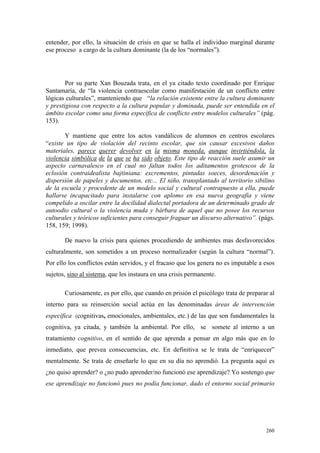 260
entender, por ello, la situación de crisis en que se halla el individuo marginal durante
ese proceso a cargo de la cultura dominante (la de los “normales”).
Por su parte Xan Bouzada trata, en el ya citado texto coordinado por Enrique
Santamaría, de “la violencia contraescolar como manifestación de un conflicto entre
lógicas culturales”, manteniendo que “la relación existente entre la cultura dominante
y prestigiosa con respecto a la cultura popular y dominada, puede ser entendida en el
ámbito escolar como una forma específica de conflicto entre modelos culturales” (pág.
153).
Y mantiene que entre los actos vandálicos de alumnos en centros escolares
“existe un tipo de violación del recinto escolar, que sin causar excesivos daños
materiales, parece querer devolver en la misma moneda, aunque invirtiéndola, la
violencia simbólica de la que se ha sido objeto. Este tipo de reacción suele asumir un
aspecto carnavalesco en el cual no faltan todos los aditamentos grotescos de la
eclosión contraidealista bajtiniana: excrementos, pintadas soeces, desordenación y
dispersión de papeles y documentos, etc... El niño, transplantado al territorio sibilino
de la escuela y procedente de un modelo social y cultural contrapuesto a ella, puede
hallarse incapacitado para instalarse con aplomo en esa nueva geografía y viene
compelido a oscilar entre la docilidad dialectal portadora de un determinado grado de
autoodio cultural o la violencia muda y bárbara de aquel que no posee los recursos
culturales y teóricos suficientes para conseguir fraguar un discurso alternativo”. (págs.
158, 159; 1998).
De nuevo la crisis para quienes procediendo de ambientes mas desfavorecidos
culturalmente, son sometidos a un proceso normalizador (según la cultura “normal”).
Por ello los conflictos están servidos, y el fracaso que los genera no es imputable a esos
sujetos, sino al sistema, que les instaura en una crisis permanente.
Curiosamente, es por ello, que cuando en prisión el psicólogo trata de preparar al
interno para su reinserción social actúa en las denominadas áreas de intervención
específica (cognitivas, emocionales, ambientales, etc.) de las que son fundamentales la
cognitiva, ya citada, y también la ambiental. Por ello, se somete al interno a un
tratamiento cognitivo, en el sentido de que aprenda a pensar en algo más que en lo
inmediato, que prevea consecuencias, etc. En definitiva se le trata de “enriquecer”
mentalmente. Se trata de enseñarle lo que en su día no aprendió. La pregunta aquí es
¿no quiso aprender? o ¿no pudo aprender/no funcionó ese aprendizaje? Yo sostengo que
ese aprendizaje no funcionó pues no podía funcionar, dado el entorno social primario
 