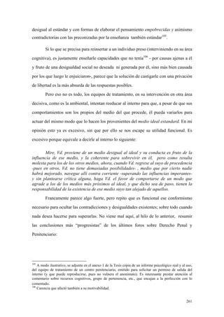 261
desigual al estándar y con formas de elaborar el pensamiento empobrecidas y asimismo
contradictorias con las preconizadas por la enseñanza también estándar105
.
Si lo que se precisa para reinsertar a un individuo preso (interviniendo en su área
cognitiva), es justamente enseñarle capacidades que no tenía106
- por causas ajenas a él
y fruto de una desigualdad social no deseada ni generada por él, sino más bien causada
por los que luego le enjuiciaron-, parece que la solución de castigarle con una privación
de libertad es la más absurda de las respuestas posibles.
Pero eso no es todo, los equipos de tratamiento, en su intervención en otra área
decisiva, como es la ambiental, intentan reeducar al interno para que, a pesar de que sus
comportamientos son los propios del medio del que procede, él pueda variarlos para
actuar del mismo modo que lo hacen los provenientes del medio ideal estandard. En mi
opinión esto ya es excesivo, sin que por ello se nos escape su utilidad funcional. Es
excesivo porque equivale a decirle al interno lo siguiente:
Mire, Vd. proviene de un medio desigual al ideal y su conducta es fruto de la
influencia de ese medio, y la coherente para sobrevivir en él, pero como resulta
molesta para los de los otros medios, ahora, cuando Vd. regrese al suyo de procedencia
-pues en otros, Vd. no tiene demasiadas posibilidades- , medio que por cierto nadie
habrá mejorado, navegue allí contra corriente -superando las influencias imperantes-
y sin plantearse crítica alguna, haga Vd. el favor de comportarse de un modo que
agrade a los de los medios más próximos al ideal, y que dicho sea de paso, tienen la
responsabilidad de la existencia de ese medio suyo tan alejado de aquellos.
Francamente parece algo fuerte, pero repito que es funcional ese conformismo
necesario para ocultar las contradicciones y desigualdades existentes; sobre todo cuando
nada desea hacerse para superarlas. No viene mal aquí, al hilo de lo anterior, resumir
las conclusiones más “progresistas” de los últimos foros sobre Derecho Penal y
Penitenciario:
105
A modo ilustrativo, se adjunta en el anexo 1 de la Tesis copia de un informe psicológico real y al uso,
del equipo de tratamiento de un centro penitenciario, emitido para solicitar un permiso de salida del
interno (y que puede reproducirse, pues no vulnera el anonimato). Es interesante prestar atención al
comentario sobre recursos cognitivos, grupo de pertenencia, etc., que encajan a la perfección con lo
comentado.
106
Carencia que afectó también a su motivabilidad.
 