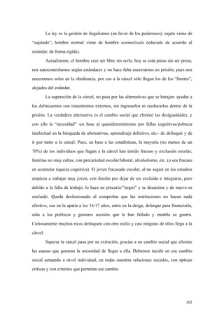 262
La ley es la gestión de ilegalismos (en favor de los poderosos); sujeto viene de
“sujetado”; hombre normal viene de hombre normalizado (educado de acuerdo al
estándar, de forma rígida).
Actualmente, el hombre cree ser libre sin serlo, hoy se está preso sin ser preso,
nos autocontrolamos según estándares y no hace falta encerrarnos en prisión, pues nos
encerramos solos en la obediencia, por eso a la cárcel sólo llegan los de los “límites”,
alejados del estándar.
La superación de la cárcel, no pasa por las alternativas que se barajan: ayudar a
los delincuentes con tratamientos externos, sin ingresarlos ni reeducarlos dentro de la
prisión. La verdadera alternativa es el cambio social que elimine las desigualdades, y
con ello la “necesidad” -en base al quasideterminismo por fallas cognitivas/pobreza
intelectual en la búsqueda de alternativas, aprendizaje delictivo, etc.- de delinquir y de
ir por tanto a la cárcel. Pues, en base a las estadísticas, la mayoría (no menos de un
70%) de los individuos que llegan a la cárcel han tenido fracaso y exclusión escolar,
familias no muy cultas, con precariedad escolar/laboral, alcoholismo, etc. (o sea fracaso
en acumular riqueza cognitiva). El joven fracasado escolar, al no seguir en los estudios
empieza a trabajar muy joven, con ilusión por dejar de ser excluido e integrarse, pero
debido a la falta de trabajo, lo hace en precario/”negro” y se desanima y de nuevo es
excluido. Queda desilusionado al comprobar que las instituciones no hacen nada
efectivo, cae en la apatía a los 16/17 años, entra en la droga, delinque para financiarla,
odia a los políticos y gestores sociales que le han fallado y entabla su guerra.
Curiosamente muchos ricos delinquen con otro estilo y casi ninguno de ellos llega a la
cárcel.
Superar la cárcel pasa por su extinción, gracias a un cambio social que elimine
las causas que generan la necesidad de llegar a ella. Debemos incidir en ese cambio
social actuando a nivel individual, en todas nuestras relaciones sociales, con ópticas
críticas y con criterios que permitan ese cambio.
 