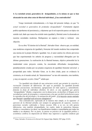 264
4. La sociedad actual, generadora de desigualdades, es la misma en que se han
alcanzado las más altas cotas de libertad individual. ¿Una contradicción?
Vengo insistiendo reiteradamente, a lo largo del presente trabajo, en que “la
actual sociedad es generadora de profundas desigualdades”. Ciertamente alguien
podría reprobarme tal persistencia, y objetarme que la tal expresión parece un tópico sin
sentido real, dado que nunca ha existido tanta igualdad y libertad como la alcanzada en
nuestras sociedades modernas. Dediquemos un espacio a tratar y rechazar esta
objeción.
En su obra “El destino de la libertad”, Salvador Giner observa que, en realidad,
esas modernas exigencias de igualdad y bienestar del mundo moderno han comportado
una merma de la propia libertad e igualdad. Así, el autor analiza los efectos perversos
que han experimentado los anhelos de progreso y racionalidad albergados por las
últimas generaciones. La realización de la libertad humana, objetivo primordial de la
modernidad como proyecto común, ha encontrado dificultades insospechadas,
paradójicamente creadas por sus propias exigencias de igualdad, bienestar universal y
prosperidad para todos. Salvador Giner, en la obra citada, pone en evidencia la
existencia, en el mundo actual, de “determinismos” no tan sólo naturales, sino también,
y muy en especial, sociales. Giner107
señala que:
“La igualdad esta dotada de una estructura social, que permite la creación y
recreación constante de diferencias. He aquí su paradoja. La igualdad fecunda
estimula asociaciones, movimientos, agrupaciones de toda especie y, naturalmente,
fomenta la forja de individuos distintos. Es decir, es una igualdad que genera
“desigualdades” fluidas, congruentes con la democracia, sin facilitar el bloqueo de la
sociedad por parte de jerarquías y corporaciones a las que sea fácil atrincherarse para
la reproducción del privilegio y la usurpación del poder. A la mayoría cuesta entender
que libertad e igualdad sean procesos antagónicos”.
“Esa contradicción, expresada de la manera más simple, es la siguiente: el
ejercicio de la libertad entraña casi siempre la apropiación de espacios, recursos,
posiciones sociales codiciadas y bienes escasos. Ello, a su vez, no sólo genera
diferencias, sino también desigualdades, las cuales, dada la naturaleza humana,
tienden a consolidarse (es decir, sus beneficiarios tienden a consolidarlas por todos los
medios a su alcance). Por su parte, la puesta en práctica de la igualdad política y
económica conlleva la imposición de límites muy rigurosos a aquella conducta que
107
Giner, Salvador: El destino de la libertad. Ed. Espasa-Calpe, Madrid, 1987 (págs. 83-85).
 