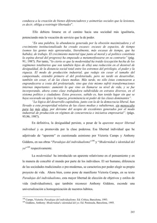 265
conduzca a la creación de bienes diferenciadores y asimetrías sociales que la lesionen,
es decir, obliga a restringir libertades”.
Ello debiera limarse en el camino hacia una sociedad más igualitaria,
potenciando más la vocación de servicio que la de poder.
“En una palabra, la abundancia generada por la obsesión maximizadora y el
crecimiento institucionalizado ha creado escasez: escasez de espacios, de tiempo
(somos las gentes más apresuradas, literalmente, más escasas de tiempo, que ha
habido), de trabajo. El crecimiento material (que junto al moral y al político constituía
la espina dorsal del progreso) ha empezado a metamorfosearse en su contrario” (pág.
91; 1987). Por tanto, “lo cierto es que la modernidad ha traído (excepción hecha de los
regímenes totalitarios que son también hijos de ella) una reducción en el desnivel de
desigualdad, de la distancia social total entre los extremos del privilegio, el poder y la
riqueza. El modo de producción industrial, que redujo sin cesar el tamaño del
campesinado, extendió primero el del proletariado, pero no tardó en desarrollar,
también sin cesar, el de las clases medias. Más tarde, no sólo éstas comenzaron a
engrandecerse a costa del proletariado, sino que éste mismo sufrió transformaciones
internas importantes: aumentó lo que vino en llamarse su nivel de vida, y se fue
incorporando, ahora como clase trabajadora subdividida en estratos diversos, en el
sistema político y ciudadano. Estos procesos, sabido es, han tenido lugar sin que se
haya socavado un ápice la riqueza, preeminencia ni poder de las clases dominantes”.
“La lógica del desarrollo capitalista, junto con la de la democracia liberal, han
llevado a esta prosperidad relativa de las clases medias y subalternas, sin menoscabo
para las más altas, por derrame del acopio de excedentes generados por el modo
industrial de producción en régimen de concurrencia e iniciativa empresarial”. (págs.
95,96; 1987).
En definitiva, la desigualdad persiste, a pesar de la aparente mayor libertad
individual y es promovida por la clase poderosa. Esa libertad individual que he
adjetivado de “aparente” es cuestionada asimismo por Victoria Camps y Anthony
Giddens, en sus obras “Paradojas del individualismo”108
y “Modernidad e identidad del
yo”109
respectivamente.
La modernidad ha introducido un aparente relativismo en el pensamiento y en
la manera de concebir el mundo por parte de los individuos. El ser humano, diferencia
de las sociedades tradicionales o pre-modernas, se caracteriza por poder elegir su propio
proyecto de vida. Ahora bien, como pone de manifiesto Victoria Camps, en su texto
Paradojas del individualismo, esta mayor libertad de elección de objetivos y estilos de
vida (individualismo), que también reconoce Anthony Giddens, esconde una
universalización u homogenización de nuestros hábitos.
108
Camps, Victoria: Paradojas del individualismo. Ed. Crítica, Barcelona, 1993.
109
Giddens, Anthony: Modernidad e identidad del yo. Ed. Peninsula, Barcelona, 1995.
 
