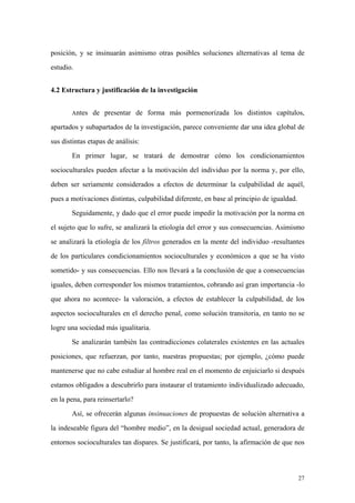 27
posición, y se insinuarán asimismo otras posibles soluciones alternativas al tema de
estudio.
4.2 Estructura y justificación de la investigación
Antes de presentar de forma más pormenorizada los distintos capítulos,
apartados y subapartados de la investigación, parece conveniente dar una idea global de
sus distintas etapas de análisis:
En primer lugar, se tratará de demostrar cómo los condicionamientos
socioculturales pueden afectar a la motivación del individuo por la norma y, por ello,
deben ser seriamente considerados a efectos de determinar la culpabilidad de aquél,
pues a motivaciones distintas, culpabilidad diferente, en base al principio de igualdad.
Seguidamente, y dado que el error puede impedir la motivación por la norma en
el sujeto que lo sufre, se analizará la etiología del error y sus consecuencias. Asimismo
se analizará la etiología de los filtros generados en la mente del individuo -resultantes
de los particulares condicionamientos socioculturales y económicos a que se ha visto
sometido- y sus consecuencias. Ello nos llevará a la conclusión de que a consecuencias
iguales, deben corresponder los mismos tratamientos, cobrando así gran importancia -lo
que ahora no acontece- la valoración, a efectos de establecer la culpabilidad, de los
aspectos socioculturales en el derecho penal, como solución transitoria, en tanto no se
logre una sociedad más igualitaria.
Se analizarán también las contradicciones colaterales existentes en las actuales
posiciones, que refuerzan, por tanto, nuestras propuestas; por ejemplo, ¿cómo puede
mantenerse que no cabe estudiar al hombre real en el momento de enjuiciarlo si después
estamos obligados a descubrirlo para instaurar el tratamiento individualizado adecuado,
en la pena, para reinsertarlo?
Así, se ofrecerán algunas insinuaciones de propuestas de solución alternativa a
la indeseable figura del “hombre medio”, en la desigual sociedad actual, generadora de
entornos socioculturales tan dispares. Se justificará, por tanto, la afirmación de que nos
 