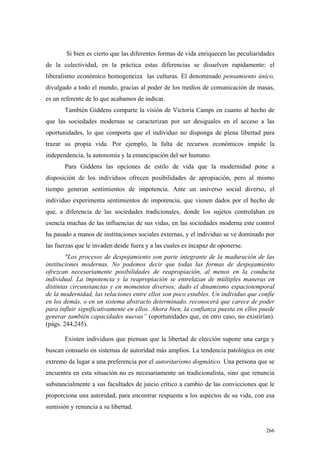 266
Si bien es cierto que las diferentes formas de vida enriquecen las peculiaridades
de la colectividad, en la práctica estas diferencias se disuelven rapidamente: el
liberalismo económico homogeneiza las culturas. El denominado pensamiento único,
divulgado a todo el mundo, gracias al poder de los medios de comunicación de masas,
es un referente de lo que acabamos de indicar.
También Giddens comparte la visión de Victoria Camps en cuanto al hecho de
que las sociedades modernas se caracterizan por ser desiguales en el acceso a las
oportunidades, lo que comporta que el individuo no disponga de plena libertad para
trazar su propia vida. Por ejemplo, la falta de recursos económicos impide la
independencia, la autonomía y la emancipación del ser humano.
Para Giddens las opciones de estilo de vida que la modernidad pone a
disposición de los individuos ofrecen posibilidades de apropiación, pero al mismo
tiempo generan sentimientos de impotencia. Ante un universo social diverso, el
individuo experimenta sentimientos de impotencia, que vienen dados por el hecho de
que, a diferencia de las sociedades tradicionales, donde los sujetos controlaban en
esencia muchas de las influencias de sus vidas, en las sociedades moderna este control
ha pasado a manos de instituciones sociales externas, y el individuo se ve dominado por
las fuerzas que le invaden desde fuera y a las cuales es incapaz de oponerse.
"Los procesos de despojamiento son parte integrante de la maduración de las
instituciones modernas. No podemos decir que todas las formas de despojamiento
ofrezcan necesariamente posibilidades de reapropiación, al menos en la conducta
individual. La impotencia y la reapropiación se entrelazan de múltiples maneras en
distintas circunstancias y en momentos diversos; dado el dinamismo espaciotemporal
de la modernidad, las relaciones entre ellos son poco estables. Un individuo que confíe
en los demás, o en un sistema abstracto determinado, reconocerá que carece de poder
para influir significativamente en ellos. Ahora bien, la confianza puesta en ellos puede
generar también capacidades nuevas” (oportunidades que, en otro caso, no existirían).
(págs. 244,245).
Existen individuos que piensan que la libertad de elección supone una carga y
buscan consuelo en sistemas de autoridad más amplios. La tendencia patológica en este
extremo da lugar a una preferencia por el autoritarismo dogmático. Una persona que se
encuentra en esta situación no es necesariamente un tradicionalista, sino que renuncia
substancialmente a sus facultades de juicio crítico a cambio de las convicciones que le
proporciona una autoridad, para encontrar respuesta a los aspectos de su vida, con esa
sumisión y renuncia a su libertad.
 