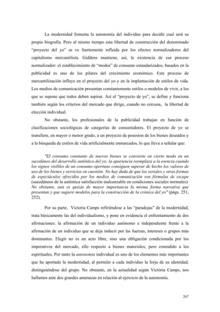 267
La modernidad fomenta la autonomía del individuo para decidir cual será su
propia biografía. Pero al mismo tiempo esta libertad de construcción del denominado
“proyecto del yo” se ve fuertemente influida por los efectos normalizadores del
capitalismo mercantilista. Giddens mantiene, así, la existencia de ese proceso
normalizador: el establecimiento de “modos” de consumo estandarizados, basados en la
publicidad es uno de los pilares del crecimiento económico. Este proceso de
mercantilización influye en el proyecto del yo y en la implantación de estilos de vida.
Los medios de comunicación presentan constantemente estilos o modelos de vivir, a los
que se supone que todos deben aspirar. Así el “proyecto de yo”, se define y funciona
también según los criterios del mercado que dirige, cuando no cercena, la libertad de
elección individual.
No obstante, los profesionales de la publicidad trabajan en función de
clasificaciones sociológicas de categorías de consumidores. El proyecto de yo se
transfiere, en mayor o menor grado, a un proyecto de posesion de los bienes deseados y
a la búsqueda de estilos de vida artificialmente enmarcados, lo que lleva a señalar que:
"El consumo constante de nuevos bienes se convierte en cierto modo en un
sucedáneo del desarrollo auténtico del yo; la apariencia reemplaza a la esencia cuando
los signos visibles de un consumo oportuno consiguen superar de hecho los valores de
uso de los bienes y servicios en cuestión. No hay duda de que los seriales y otras formas
de espectáculos ofrecidos por los medios de comunicación son fórmulas de escape
(sucedáneos de la auténtica satisfacción inalcanzable en condiciones sociales normales).
No obstante, aun es quizás de mayor importancia la misma forma narrativa que
presentan y que sugiere modelos para la construcción de la crónica del yo" (págs. 251,
252).
Por su parte, Victoria Camps refiriéndose a las “paradojas” de la modernidad,
trata básicamente las del individualismo, y pone en evidencia el enfrentamiento de dos
afirmaciones: la afirmación de un individuo autónomo e independiente frente a la
afirmación de un individuo que se deja inducir por las fuerzas, intereses o grupos más
dominantes. Elegir no es un acto libre, sino una obligación condicionada por los
imperativos del mercado, ello respecto a bienes materiales, pero extendido a los
espirituales. Por tanto la autonomia individual es uno de los elementos más importantes
que ha aportado la modernidad, al permitir a cada individuo la forja de su identidad,
distinguiéndose del grupo. No obstante, en la actualidad según Victória Camps, nos
hallamos ante dos grandes amenazas en relación al ejercicio de la autonomía.
 