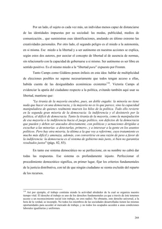 268
Por un lado, el sujeto es cada vez más, un individuo menos capaz de distanciarse
de las identidades impuestas por su sociedad: las modas, publicidad, medios de
comunicación... que suministran esas identificaciones, anulando en último extremo las
creatividades personales. Por otro lado, el segundo peligro es el miedo a la autonomía,
en si misma. Ese miedo a la libertad y a ser autónomo en nuestras acciones se explica,
según estos dos autores, por asociar el concepto de libertad al de ausencia de normas,
sin relacionarlo con la capacidad de gobernarse a si mismo. Ser autónomo es ser libre en
sentido positivo. Es el mismo miedo a la “libertad para” expuesto por Fromm.
Tanto Camps como Giddens ponen énfasis en esta idea: hablar de multiplicidad
de elecciones posibles no supone necesariamente que todos tengan acceso a ellas,
habida cuenta de las desigualdades económicas existentes110
. Victoria Camps al
evidenciar la apatía del ciudadano respecto a la política, evitando también aquí usar su
libertad, mantiene que:
"La tiranía de la mayoría encubre, pues, un doble engaño: la minoría no tiene
nada que hacer en una democracia, y la mayoría no es lo que parece, sino la capacidad
manipuladora de quienes realmente mueven los hilos de la política. Todo ello revierte
en la segunda gran miseria de la democracia: la indiferencia y el desinterés por la
política, el déficit de democracia. Tanto la tiranía de la mayoría, como la manipulación
de esa mayoría o la indiferencia hacia el juego político, son defectos de la democracia
que pueden y deben ser atacados directamente, con políticas y actuaciones dirigidas a
escuchar a las minorías -a detectarlas, primero-, y a interesar a la gente en los asuntos
políticos. Pero hay otra miseria, la última a la que voy a referirme, cuyo tratamiento es
mucho más difícil y amenaza, además, con convertirse en una razón de peso a favor de
la indiferencia: la democracia es el sistema de gobierno más justo, si bien no garantiza
resultados justos" (págs. 82, 83).
En tanto ese sistema democrático no se perfeccione, en su nombre no cabrá dar
todas las respuestas. Ese sistema es profundamente injusto. Perfeccionar el
procedimiento democrático significa, en primer lugar, fijar los criterios fundamentales
de la justicia distributiva, con tal de que ningún ciudadano se sienta excluído del reparto
de los recursos.
110
Así por ejemplo, el trabajo continúa siendo la actividad alrededor de la cual se organiza nuestro
tiempo vital. El derecho al trabajo es uno de los derechos fundamentales ya que a través de éste tenemos
acceso a un reconocimiento social (sin trabajo, no eres nadie). No obstante, este derecho universal, a la
hora de la verdad, se incumple. No todos los miembros de las sociedades desarrolladas tienen las mismas
oportunidades para acceder al mercado de trabajo, y no todos los ocupados acceden a unas condiciones
laborales igualitarias y uniformes.
 
