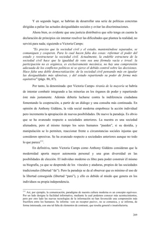 269
Y en segundo lugar, se habrían de desarrollar una serie de políticas concretas
dirigidas a paliar las actuales desigualdades sociales y evitar las discriminaciones.
Ahora bien, es evidente que una justicia distributiva que sólo tenga en cuenta la
declaración de principios sin intentar resolver las dificultades que plantea la realidad, no
servirá para nada; siguiendo a Victoria Camps:
"Es preciso que la sociedad civil y el estado, manteniéndose separados, se
comuniquen y cooperen. Para lo cual hacen falta dos cosas: reformar el poder del
estado y reestructurar la sociedad civil. Actualmente, la endeble estructura de la
sociedad civil hace que la igualdad de voto sea una fórmula vacía e irreal: la
participación no es orgánica, es exclusivamente mecánica, no hay una comprensión
adecuada de los conflictos políticos ni se ejerce el debido control sobre las decisiones.
Hace falta una doble democratización: de la sociedad civil pensando más en igualar
las desigualdades más ofensivas, y del estado repartiendo su poder de forma más
equitativa" (págs. 86, 87).
Por tanto, la denominada -por Victoria Camps- tiranía de la mayoría se habría
de intentar combatir integrando a las minorías en los órganos de poder y repartiendo
éste más justamente. Además debería lucharse contra la indiferencia ciudadana
fomentando la cooperación, a partir de un diálogo y una consulta más continuada. En
opinión de Anthony Giddens, la vida social moderna empobrece la acción individual
pero incrementa la apropiación de nuevas posibilidades. De nuevo la paradoja. Es obvio
que se ha avanzado respecto a sociedades anteriores. La nuestra es una sociedad
alienadora, pero al mismo tiempo los seres humanos “pueden”, si su desidia, y
manipulación se lo permiten, reaccionar frente a circunstancias sociales injustas que
consideren opresivas. Se ha avanzado respecto a sociedades anteriores aunque no todo
lo que parece111
.
En definitiva, tanto Victoria Camps como Anthony Giddens consideran que la
modernidad aporta mayor autonomía personal y una gran diversidad en las
posibilidades de elección. El individuo moderno es libre para poder construir él mismo
su biografía, ya que se desprende de los vínculos y ataduras, propios de las sociedades
tradicionales (libertad “de”). Pero la paradoja se da al observar que es mínimo el uso de
la libertad conseguida (libertad “para”), y ello es debido al miedo que genera en los
individuos su propia independencia.
111
Así, por ejemplo, la comunicación, paradigma de nuestra cultura moderna es un concepto equívoco.
Por un lado designa la facilidad informativa, mediante la cual podemos conocer más acontecimientos,
pero por otro lado las nuevas tecnologías de la información no han favorecido una comprensión más
fructífera entre los humanos. Se informa –con un receptor pasivo-, no se comunica, y se informa, de
forma interesada, con una tal falta de elementos de contraste, que resulta general e insatisfactoria.
 