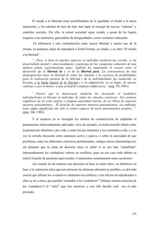 270
El miedo a la libertad como posibilitadora de la igualdad, el miedo a la plena
autonomía, y los intentos de huir de ésta, dan lugar al resurgir de nuevas “cadenas” y
controles sociales. Por ello, la actual sociedad sigue siendo, a pesar de los logros
respecto a las anteriores, generadora de desigualdades, como veníamos indicando.
En referencia a esta contradicción entre mayor libertad y menor uso de la
misma, no podemos dejar de reproducir a Erich Fromm, ya citado, y su obra “El miedo
a la libertad”:
“...Pero, si bien en muchos aspectos el individuo moderno ha crecido, se ha
desarrollado mental y emocionalmente y participa de las conquistas culturales de una
manera jamás experimentada antes, también ha aumentado el retraso entre el
desarrollo de la libertad de y el de la libertad para. La consecuencia de esta
desproporción entre la libertad de todos los vínculos y la carencia de posibilidades
para la realización positiva de la libertad y de la individualidad, ha conducido, en
Europa, a la huida pánica de la libertad y a la adquisición, en su lugar, de nuevas
cadenas o, por lo menos, a una actitud de completa indiferencia.” (pág. 59; 1981).
“...Parece que la democracia moderna ha alcanzado el verdadero
individualismo al libertar al individuo de todos los vínculos exteriores. Nos sentinos
orgullosos de no estar sujetos a ninguna autoridad externa, de ser libres de expresar
nuestros pensamientos... El derecho de expresar nuestros pensamientos, sin embargo,
tiene algún significado tan sólo si somos capaces de tener pensamientos propios...”.
(pág. 266; 1981).
Y al respecto ya se encargan los medios de comunicación de implantar el
pensamiento interesadamente adecuado: sirva de ejemplo, el archiconocido debate entre
la postura pro abortista y pro vida, o entre los pro eutanasia y los contrarios a ella, y a su
vez la extraña discusión entre eutanasia activa y pasiva, o sobre la necesidad de que
proliferen, entre los diferentes colectivos profesionales, códigos éticos (deontológicos),
sin plantear que la toma de decisión ética es inútil si se nos han “camuflado”
interesadamente los verdaderos valores en conflicto, pues en ese caso todo debate es
estéril al partir de premisas equivocadas. Comentemos someramente estas cuestiones:
Así cuando ha de tomarse una decisión en base al sentir ético, en definitiva en
base a la valoración ética que nos merecen las distintas alternativas posibles, es del todo
crucial que afloren los verdaderos elementos en conflicto, a los efectos de adjudicarles a
ellos (y no a otros, que pueden “camuflar a los verdaderos”/”distraer nuestra atención de
los verdaderos") el “valor” que nos merecen, y con ello decidir cuál sea el más
preciado.
 