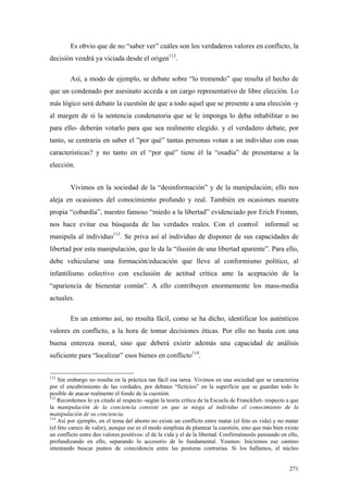 271
Es obvio que de no “saber ver” cuáles son los verdaderos valores en conflicto, la
decisión vendrá ya viciada desde el origen112
.
Así, a modo de ejemplo, se debate sobre “lo tremendo” que resulta el hecho de
que un condenado por asesinato acceda a un cargo representativo de libre elección. Lo
más lógico será debatir la cuestión de que a todo aquel que se presente a una elección -y
al margen de si la sentencia condenatoria que se le imponga lo deba inhabilitar o no
para ello- deberán votarlo para que sea realmente elegido. y el verdadero debate, por
tanto, se centraría en saber el ”por qué” tantas personas votan a un individuo con esas
características? y no tanto en el “por qué” tiene él la “osadía” de presentarse a la
elección.
Vivimos en la sociedad de la “desinformación” y de la manipulación; ello nos
aleja en ocasiones del conocimiento profundo y real. También en ocasiones nuestra
propia “cobardía”, nuestro famoso “miedo a la libertad” evidenciado por Erich Fromm,
nos hace evitar esa búsqueda de las verdades reales. Con el control informal se
manipula al individuo113
. Se priva así al individuo de disponer de sus capacidades de
libertad por esta manipulación, que le da la “ilusión de una libertad aparente”. Para ello,
debe vehicularse una formación/educación que lleve al conformismo político, al
infantilismo colectivo con exclusión de actitud crítica ante la aceptación de la
“apariencia de bienestar común”. A ello contribuyen enormemente los mass-media
actuales.
En un entorno así, no resulta fácil, como se ha dicho, identificar los auténticos
valores en conflicto, a la hora de tomar decisiones éticas. Por ello no basta con una
buena entereza moral, sino que deberá existir además una capacidad de análisis
suficiente para “localizar” esos bienes en conflicto114
.
112
Sin embargo no resulta en la práctica tan fácil esa tarea. Vivimos en una sociedad que se caracteriza
por el encubrimiento de las verdades, por debates “ficticios” en la superficie que se guardan todo lo
posible de atacar realmente el fondo de la cuestión.
113
Recordemos lo ya citado al respecto -según la teoría crítica de la Escuela de Franckfurt- respecto a que
la manipulación de la conciencia consiste en que se niega al individuo el conocimiento de la
manipulación de su conciencia.
114
Así por ejemplo, en el tema del aborto no existe un conflicto entre matar (el feto es vida) y no matar
(el feto carece de valor), aunque ese es el modo simplista de plantear la cuestión, sino que más bien existe
un conflicto entre dos valores positivos: el de la vida y el de la libertad. Confirmémoslo pensando en ello,
profundizando en ello, separando lo accesorio de lo fundamental. Veamos: Iniciemos ese camino
intentando buscar puntos de coincidencia entre las posturas contrarias. Si los hallamos, el núcleo
 