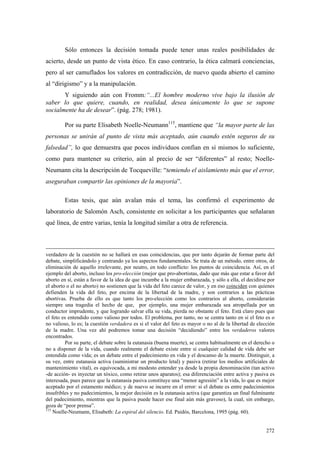 272
Sólo entonces la decisión tomada puede tener unas reales posibilidades de
acierto, desde un punto de vista ético. En caso contrario, la ética calmará conciencias,
pero al ser camuflados los valores en contradicción, de nuevo queda abierto el camino
al “dirigismo” y a la manipulación.
Y siguiendo aún con Fromm:“...El hombre moderno vive bajo la ilusión de
saber lo que quiere, cuando, en realidad, desea únicamente lo que se supone
socialmente ha de desear”. (pág. 278; 1981).
Por su parte Elisabeth Noelle-Neumann115
, mantiene que “la mayor parte de las
personas se unirán al punto de vista más aceptado, aún cuando estén seguros de su
falsedad”, lo que demuestra que pocos individuos confían en sí mismos lo suficiente,
como para mantener su criterio, aún al precio de ser “diferentes” al resto; Noelle-
Neumann cita la descripción de Tocqueville: “temiendo el aislamiento más que el error,
aseguraban compartir las opiniones de la mayoria”.
Estas tesis, que aún avalan más el tema, las confirmó el experimento de
laboratorio de Salomón Asch, consistente en solicitar a los participantes que señalaran
qué línea, de entre varias, tenía la longitud similar a otra de referencia.
verdadero de la cuestión no se hallará en esas coincidencias, que por tanto dejarán de formar parte del
debate, simplificándolo y centrando ya los aspectos fundamentales. Se trata de un método, entre otros, de
eliminación de aquello irrelevante, por neutro, en todo conflicto: los puntos de coincidencia. Así, en el
ejemplo del aborto, incluso los pro-elección (mejor que pro-abortistas, dado que más que estar a favor del
aborto en sí, están a favor de la idea de que incumbe a la mujer embarazada, y sólo a ella, el decidirse por
el aborto o el no aborto) no sostienen que la vida del feto carece de valor, y en eso coinciden con quienes
defienden la vida del feto, por encima de la libertad de la madre, y son contrarios a las prácticas
abortivas. Prueba de ello es que tanto los pro-elección como los contrarios al aborto, considerarán
siempre una tragedia el hecho de que, por ejemplo, una mujer embarazada sea atropellada por un
conductor imprudente, y que logrando salvar ella su vida, pierda no obstante el feto. Está claro pues que
el feto es entendido como valioso por todos. El problema, por tanto, no se centra tanto en si el feto es o
no valioso, lo es; la cuestión verdadera es si el valor del feto es mayor o no al de la libertad de elección
de la madre. Una vez ahí podremos tomar una decisión “decidiendo” entre los verdaderos valores
encontrados.
Por su parte, el debate sobre la eutanasia (buena muerte), se centra habitualmente en el derecho o
no a disponer de la vida, cuando realmente el debate existe entre si cualquier calidad de vida debe ser
entendida como vida; es un debate entre el padecimiento en vida y el descanso de la muerte. Distinguir, a
su vez, entre eutanasia activa (suministrar un producto letal) y pasiva (retirar los medios artificiales de
mantenimiento vital), es equivocada, a mi modesto entender ya desde la propia denominación (tan activo
-de acción- es inyectar un tóxico, como retirar unos aparatos); esa diferenciación entre activa y pasiva es
interesada, pues parece que la eutanasia pasiva constituye una “menor agresión” a la vida, lo que es mejor
aceptado por el estamento médico; y de nuevo se incurre en el error: si el debate es entre padecimientos
insufribles y no padecimientos, la mejor decisión es la eutanasia activa (que garantiza un final fulminante
del padecimiento, mientras que la pasiva puede hacer ese final aún más gravoso), la cual, sin embargo,
goza de “peor prensa”.
115
Noelle-Neumann, Elisabeth: La espiral del silencio. Ed. Paidós, Barcelona, 1995 (pág. 60).
 