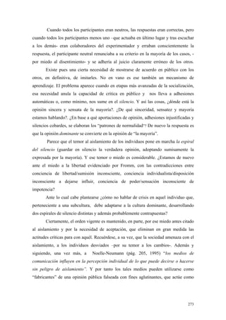 273
Cuando todos los participantes eran neutros, las respuestas eran correctas, pero
cuando todos los participantes menos uno –que actuaba en último lugar y tras escuchar
a los demás- eran colaboradores del experimentador y erraban conscientemente la
respuesta, el participante neutral renunciaba a su criterio en la mayoría de los casos, -
por miedo al disentimiento- y se adhería al juicio claramente erróneo de los otros.
Existe pues una cierta necesidad de mostrarse de acuerdo en público con los
otros, en definitiva, de imitarles. No en vano es ese también un mecanismo de
aprendizaje. El problema aparece cuando en etapas más avanzadas de la socialización,
esa necesidad anula la capacidad de crítica en público y nos lleva a adhesiones
automáticas o, como mínimo, nos sume en el silencio. Y así las cosas, ¿dónde está la
opinión sincera y sensata de la mayoría?. ¿De qué sinceridad, sensatez y mayoría
estamos hablando?. ¿En base a qué aportaciones de opinión, adhesiones injustificadas y
silencios cobardes, se elaboran los “patrones de normalidad”? De nuevo la respuesta es
que la opinión dominante se convierte en la opinión de “la mayoría”.
Parece que el temor al aislamiento de los individuos pone en marcha la espiral
del silencio (guardar en silencio la verdadera opinión, adoptando sumisamente la
expresada por la mayoría). Y ese temor o miedo es considerable. ¿Estamos de nuevo
ante el miedo a la libertad evidenciado por Fromm, con las contradicciones entre
conciencia de libertad/sumisión inconsciente, conciencia individualista/disposición
inconsciente a dejarse influir, conciencia de poder/sensación inconsciente de
impotencia?
Ante lo cual cabe plantearse ¿cómo no hablar de crisis en aquel individuo que,
perteneciente a una subcultura, debe adaptarse a la cultura dominante, desarrollando
dos espirales de silencio distintas y además probablemente contrapuestas?
Ciertamente, el orden vigente es mantenido, en parte, por ese miedo antes citado
al aislamiento y por la necesidad de aceptación, que eliminan en gran medida las
actitudes críticas para con aquél. Recuérdese, a su vez, que la sociedad amenaza con el
aislamiento, a los individuos desviados –por su temor a los cambios-. Además y
siguiendo, una vez más, a Noelle-Neumann (pág. 205, 1995) “los medios de
comunicación influyen en la percepción individual de lo que puede decirse o hacerse
sin peligro de aislamiento”. Y por tanto los tales medios pueden utilizarse como
“fabricantes” de una opinión pública falseada con fines aglutinantes, que actúe como
 
