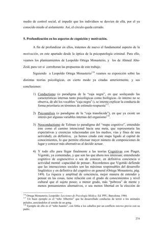 274
medio de control social, al impedir que los individuos se desvíen de ella, por el ya
conocido miedo al aislamiento. Así, el círculo queda cerrado.
5. Profundización en los aspectos de cognición y motivación.
A fin de profundizar en ellos, tratemos de nuevo el fundamental aspecto de la
motivación, en este apartado desde la óptica de la psicopatología criminal. Para ello,
veamos los planteamientos de Leopoldo Ortega Monasterio, y los de Ahmed Abu-
Zeid, para ver si corroboran las propuestas de este trabajo.
Siguiendo a Leopoldo Ortega Monasterio116
veamos su exposición sobre las
distintas teorías psicológicas, en cierto modo ya citadas anteriormente, y sus
conclusiones:
1) Conductismo (o paradigma de la “caja negra”, en que soslayando las
características internas tanto psicológicas como biológicas -lo interno no se
observa, de ahí los vocablos “caja negra”-), se intenta explicar la conducta de
forma prioritaria en términos de estímulo-respuesta117
.
2) Psicoanálisis (o paradigma de la “caja translúcida”), en que ya existe un
interés por algunas variables internas del organismo118
.
3) Neoconductismo de Tolman (o paradigma del “mapa cognitivo”, entendido
éste como el camino intencional hacia una meta, que representaría las
expectativas y creencias relacionadas con los medios, vías y fines de una
actividad); en definitiva, ya hemos citado este mapa ligado al capital de
conocimientos, lo que permite efectuar mayor número de composiciones de
lugar y conocer más alternativas al decidir actuar.
4) Y todo ello para llegar finalmente a las teorías Cognitivas con Piaget,
Vigotski, ya comentadas, y que son las que ahora nos interesan; entendiendo
cognitivo de cognoscitivo o sea de conocer, en definitiva conciencia o
actividad mental -capacidad de pensar-. Recordemos que Vigotski defiende
que las interacciones sociales son las máximas responsables del desarrollo
lingüístico y en definitiva del cognitivo en general (Ortega Monasterio, pág.
149). La riqueza y amplitud de conciencia, mejor manera de entender y
pensar en las cosas, tiene relación con el grado de conocimientos y nivel
cultural que el sujeto posee; a menor grado, más “pobreza” de mente y
menos pensamientos alternativos, o sea menos libertad en la elección de
116
Ortega Monasterio, Leopoldo: Lecciones de Psicología Médica. Ed. PPU, Barcelona, 1984.
117
Un buen ejemplo es el “niño Albertito” que ha desarrollado conductas de terror a los animales
peludos, asociándolos al sonido de un gong.
118
Ejemplo de ello es el “niño Juanito”, con fobia a los caballos por un conflicto interno previo con su
padre.
 