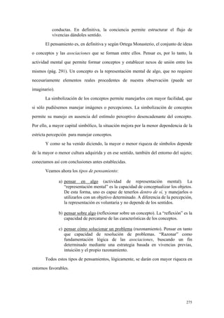 275
conductas. En definitiva, la conciencia permite estructurar el flujo de
vivencias dándoles sentido.
El pensamiento es, en definitiva y según Ortega Monasterio, el conjunto de ideas
o conceptos y las asociaciones que se forman entre ellos. Pensar es, por lo tanto, la
actividad mental que permite formar conceptos y establecer nexos de unión entre los
mismos (pág. 291). Un concepto es la representación mental de algo, que no requiere
necesariamente elementos reales procedentes de nuestra observación (puede ser
imaginario).
La simbolización de los conceptos permite manejarlos con mayor facilidad, que
si sólo pudiésemos manejar imágenes o percepciones. La simbolización de conceptos
permite su manejo en ausencia del estímulo perceptivo desencadenante del concepto.
Por ello, a mayor capital simbólico, la situación mejora por la menor dependencia de la
estricta percepción para manejar conceptos.
Y como se ha venido diciendo, la mayor o menor riqueza de símbolos depende
de la mayor o menor cultura adquirida y en ese sentido, también del entorno del sujeto;
conectamos así con conclusiones antes establecidas.
Veamos ahora los tipos de pensamiento:
a) pensar en algo (actividad de representación mental). La
“representación mental” es la capacidad de conceptualizar los objetos.
De esta forma, uno es capaz de tenerlos dentro de sí, y manejarlos o
utilizarlos con un objetivo determinado. A diferencia de la percepción,
la representación es voluntaria y no depende de los sentidos.
b) pensar sobre algo (reflexionar sobre un concepto). La “reflexión” es la
capacidad de percatarse de las características de los conceptos.
c) pensar cómo solucionar un problema (razonamiento). Pensar en tanto
que capacidad de resolución de problemas. “Razonar” como
fundamentación lógica de las asociaciones, buscando un fin
determinado mediante una estrategia basada en vivencias previas,
intuición y el propio razonamiento.
Todos estos tipos de pensamientos, lógicamente, se darán con mayor riqueza en
entornos favorables.
 