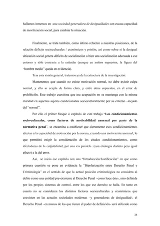 28
hallamos inmersos en una sociedad generadora de desigualdades con escasa capacidad
de movilización social, para cambiar la situación.
Finalmente, se trata también, como último refuerzo a nuestras posiciones, de la
relación déficits socioculturales / económicos y prisión, así como sobre si la desigual
ubicación social genera déficits de socialización o bien una socialización adecuada a ese
entorno y sólo contraria a la estándar (aunque en ambos supuestos, la figura del
“hombre medio” queda en evidencia).
Tras esta visión general, tratemos ya de la estructura de la investigación:
Mantenemos que cuando no existe motivación normal, no debe existir culpa
normal, y ello se acepta de forma clara, y entre otros supuestos, en el error de
prohibición. Este trabajo cuestiona que esa aceptación no se mantenga con la misma
claridad en aquellos sujetos condicionados socioculturalmente por su entorno –alejado
del “normal”.
Por ello el primer bloque o capítulo de este trabajo “Los condicionamientos
socio-culturales, como factores de motivabilidad anormal por parte de la
normativa penal”, se encamina a establecer que ciertamente esos condicionamientos
afectan a la capacidad de motivación por la norma, creando una motivación anormal; lo
que permitirá exigir la consideración de los citados condicionamientos, como
afectadores de la culpabilidad, por una vía paralela (con etiología distinta pero igual
efecto) a la del error.
Así, se inicia ese capítulo con una “Introducción/Justificación” en que como
primera cuestión se pone en evidencia la “Bipolarización entre Derecho Penal y
Criminología” en el sentido de que la actual posición criminológica no considera al
delito como una entidad pre-existente al Derecho Penal –como hace éste-, sino definida
por los propios sistemas de control, entre los que ese derecho se halla. En tanto en
cuanto no se consideren los distintos factores socioculturales y económicos que
coexisten en las actuales sociedades modernas –y generadoras de desigualdad-, el
Derecho Penal –en manos de los que tienen el poder de definición- será utilizado como
 
