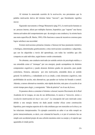276
Al retomar la anunciada cuestión de la motivación, nos percatamos que la
palabra motivación deriva del término latino “movere”, que literalmente significa
mover.
Siguiendo nuevamente a Ortega Monasterio (pág.351), la motivación humana es
un proceso interno, afecto por múltiples factores, hopotético, que “supone” una fuerza
interna activadora del comportamiento que da energía a una conducta y la orienta hacia
una meta específica (R. Barón, 1981). Ello funciona a causa de incentivos externos para
lograr satisfacer una necesidad.
Existen motivaciones primarias (innatas o básicas) de base puramente instintiva
o biológica, determinadas genéticamente y otras motivaciones secundarias o adquiridas,
que son las adquiridas a través del aprendizaje, con todas las variables que ello
comporta en cada individuo, según hemos venido comentando.
No obstante, una conducta motivada (en sentido estricto de psicología médica, o
sea entendida como el “arranque” por esa energía), puede acompañarse de distintos
componentes cognitivos y puede alcanzar distintos grados de ejecución, pues puede
controlarse, frenarse, adecuarse por otra motivación, entendida ahora en sentido
general. En definitiva, y redundando en lo ya citado, a más elementos cognitivos, más
posibilidades de acción, más alternativas, que pueden ser incluso de frenado o control.
Además, a menos alternativas mentales, más rápida decisión, más paso a la acción al no
existir tiempo para elegir, y consiguiente “falta de práctica” en el uso de frenos.
Si pasamos ahora a comentar el término voluntad, nuestro Diccionario de la Real
Academia de la Lengua, en una de sus definiciones, lo asocia a “intención, ánimo o
resolución (motivación) de hacer una cosa”. La concepción del acto motivado como
debido a una energía interna sin duda puede resultar eficaz como construcción
hipotética, pero margina aspectos de la vida cotidiana que son esenciales en la ética y en
las relaciones interpersonales. Un ejemplo consistiría en saber si un niño rompió un
jarrón intencionalmente, es decir, con voluntad de hacerlo, o si por el contrario fue un
simple acto accidental propio de una colisión mecánica entre su cuerpo y el soporte que
aguantaba el citado jarrón.
 