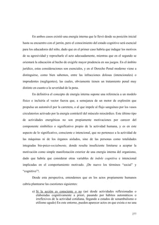 277
En ambos casos existió una energía interna que le llevó desde su posición inicial
hasta su encuentro con el jarrón, pero el conocimiento del estado cognitivo será esencial
para los educadores del niño, dado que en el primer caso habría que indagar los motivos
de su agresividad y reprocharle el acto adecuadamente, mientras que en el segundo se
orientará la educación al hecho de exigirle mayor prudencia en sus juegos. En el ámbito
jurídico, estas consideraciones son esenciales, y en el Derecho Penal moderno viene a
distinguirse, como bien sabemos, entre las infracciones dolosas (intencionales) o
imprudentes (negligentes), las cuales, obviamente tienen un tratamiento penal muy
distinto en cuanto a la severidad de la pena.
En definitiva el concepto de energía interna supone una referencia a un modelo
físico e incluiría el vector fuerza que, a semejanza de un motor de explosión que
propulsa un automóvil por la carretera, o al que impele al flujo sanguíneo por los vasos
circulatorios activado por la energía contráctil del músculo miocárdico. Este último tipo
de actividades energéticas no son propiamente motivaciones por carecer del
componente simbólico o significativo propio de la actividad humana, y es en este
aspecto de lo significativo, consciente e intencional, que no pertenece a la actividad de
las máquinas ni de los órganos aislados, sino de las personas como totalidades
integradas bio-psico-socialmente, donde resulta insuficiente limitarse a aceptar la
motivación como simple manifestación exterior de una energía interna del organismo,
dado que habría que considerar otras variables de índole cognitiva e intencional
implicadas en el comportamiento motivado. ¡De nuevo los términos “social” y
“cognitivo”!.
Desde esta perspectiva, entendemos que en los actos propiamente humanos
cabría plantearse las cuestiones siguientes:
a) Si la acción es consciente o no (así desde actividades reflexionadas o
elaboradas cognitivamente a priori, pasando por hábitos automáticos o
irreflexivos de la actividad cotidiana, llegando a estados de sonambulismo o
etilismo agudo) En este entorno, pueden aparecer actos en que exista o no una
 