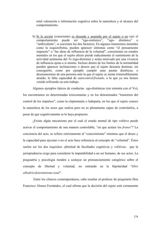 278
total valoración e información cognitiva sobre la naturaleza y el alcance del
comportamiento.
b) Si la acción (consciente) es deseada y asumida por el sujeto o no (así el
comportamiento puede ser “ego-sintónico”, “ego- distónico” o
“ambivalente”, si coexisten los dos factores). En algunos transtornos mentales
como la esquizofrenia, pueden aparecer síntomas como “el pensamiento
impuesto” o “las ideas de influencia de la voluntad”, consistentes en estados
mentales en los que el sujeto afecto pierde radicalmente el sentimiento de la
actividad autónoma del Yo (ego-distonía) y actúa motivado por una vivencia
de influencia ajena a sí mismo. Incluso dentro de los límites de la normalidad
pueden aparecer inclinaciones o deseos que el sujeto desearía dominar, sin
conseguirlo, como por ejemplo cumplir unas pautas dietéticas, o
desenamorarse de una persona ante la que el sujeto se sienta irremisiblemente
atraído; le falta capacidad de autocontrol/frenado, a la que ya nos hemos
venido refiriendo en este trabajo.
Algunos ejemplos típicos de conductas ego-distónicas (sin sintonía con el Yo),
los encontramos en determinadas toxicomanías y en los denominados “trastornos del
control de los impulsos”, como la cleptomanía o ludopatía, en los que el sujeto conoce
la naturaleza de los actos que realiza pero no es plenamente capaz de controlarlos, a
pesar de que cognitivamente se lo haya propuesto.
¿Existe algún mecanismo por el cual el estado mental de tipo volitivo puede
activar el comportamiento de una manera controlable, “en que actúen los frenos”? La
conciencia del acto, se refiere estrictamente al “conocimiento” mientras que el deseo y
la capacidad para ejecutar o no el acto hace referencia al concepto de “voluntad”. Éstos
suelen ser los dos requisitos -plenitud de facultades cognitivas y volitivas- que la
jurisprudencia exige para considerar la imputabilidad a un ser humano, de sus actos. La
psiquiatría y psicología tienden a soslayar un pronunciamiento categórico sobre el
concepto de libertad y voluntad, no entrando en la bipolaridad “libre
albedrío/determinismo total”.
Entre los clínicos contemporáneos, cabe resaltar al profesor de psiquiatría Don
Francisco Alonso Fernández, el cual afirma que la decisión del sujeto está ciertamente
 