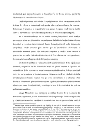 279
mediatizada por factores biológicos y biográficos119
, por lo que propone aceptar la
existencia de un “determinismo relativo”.
Desde el punto de vista clínico, los psiquiatras se hallan en ocasiones ante la
tesitura de valorar si determinada enfermedad altera substancialmente la voluntad.
Estamos en el terreno de la psiquiatría forense, que en el aspecto penal viene a decidir
sobre la imputabilidad o capacidad de culpabilidad, en definitiva capacidad penal.
Ya se ha comentado que, en ese sentido, nuestra jurisprudencia viene a exigir
para que un sujeto sea inimputable, que exista una abolición de las facultades volitivas
(voluntad) y cognitivas (conocimiento) durante la realización del hecho típicamente
antijurídico. Existe consenso para estimar que en determinadas alteraciones o
deficiencias mentales graves, tales funciones -cognitiva y volitiva- están abolidas o
gravemente mermadas (psicosis, oligofrenias, etc.). Pero tal consenso entre psiquiatras,
forenses y juristas se hace ya más difícil en otros supuestos.
En el ámbito jurídico se viene defendiendo que la valoración de las capacidades
volitivas y cognitivas son las dimensiones sobre las que se sustenta la capacidad de
autogobierno de las personas, en suma los sustratos psicobiológicos de la personalidad
sobre los que se sustenta la libertad, concepto éste que no puede ser estudiado desde la
metodología estrictamente objetiva, pero que social y moralmente es la referencia sobre
la que se sostienen los grandes valores sociales vigentes; es la libertad quien determina
el concepto moral de culpabilidad y constituye la base de legitimidad de los poderes
políticos democráticos.
Ortega Monasterio hace referencia al médico forense de la Audiencia de
Barcelona Miguel Orós, el cual mantiene que desde la psicología científico-objetivante
y experimental se tiende a considerar la voluntad como un concepto metafísico y difícil
119
La mención al aspecto biográfico, coincide con el núcleo de esta tesis: la biografía, esto es, el proceso
de socialización y por ende las condiciones socioculturales y económicas en que cada sujeto se halla
inmerso, le afectan, sin que quepa responsabilizarle a él por ello. Y en consecuencia, deben ser
consideradas, huyendo de la inexistente figura del hombre medio, en nuestra sociedad, generadora de
desigualdades. Asimismo la incapacidad de autocontrol/frenado o la disminución de la tal capacidad, no
debe considerarse únicamente derivada de aspectos biológicos, sino también biográficos -lo que sintoniza
nuevamente con el núcleo de mi trabajo- que afectan tanto a la cognición (mayor o menor pobreza
mental -capital simbólico- para las representaciones de las situaciones y su exacta comprensión), como a
la volición (condicionada ya por la defectuosa cognición, o por la imitación respecto al grupo primario).
 
