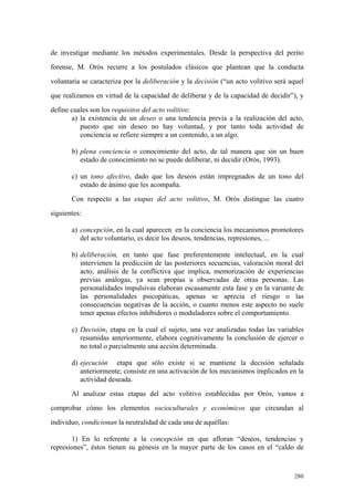 280
de investigar mediante los métodos experimentales. Desde la perspectiva del perito
forense, M. Orós recurre a los postulados clásicos que plantean que la conducta
voluntaria se caracteriza por la deliberación y la decisión (“un acto volitivo será aquel
que realizamos en virtud de la capacidad de deliberar y de la capacidad de decidir”), y
define cuales son los requisitos del acto volitivo:
a) la existencia de un deseo o una tendencia previa a la realización del acto,
puesto que sin deseo no hay voluntad, y por tanto toda actividad de
conciencia se refiere siempre a un contenido, a un algo.
b) plena conciencia o conocimiento del acto, de tal manera que sin un buen
estado de conocimiento no se puede deliberar, ni decidir (Orós, 1993).
c) un tono afectivo, dado que los deseos están impregnados de un tono del
estado de ánimo que les acompaña.
Con respecto a las etapas del acto volitivo, M. Orós distingue las cuatro
siguientes:
a) concepción, en la cual aparecen en la conciencia los mecanismos promotores
del acto voluntario, es decir los deseos, tendencias, represiones, ...
b) deliberación, en tanto que fase preferentemente intelectual, en la cual
intervienen la predicción de las posteriores secuencias, valoración moral del
acto, análisis de la conflictiva que implica, memorización de experiencias
previas análogas, ya sean propias u observadas de otras personas. Las
personalidades impulsivas elaboran escasamente esta fase y en la variante de
las personalidades psicopáticas, apenas se aprecia el riesgo o las
consecuencias negativas de la acción, o cuanto menos este aspecto no suele
tener apenas efectos inhibidores o moduladores sobre el comportamiento.
c) Decisión, etapa en la cual el sujeto, una vez analizadas todas las variables
resumidas anteriormente, elabora cognitivamente la conclusión de ejercer o
no total o parcialmente una acción determinada.
d) ejecución etapa que sólo existe si se mantiene la decisión señalada
anteriormente; consiste en una activación de los mecanismos implicados en la
actividad deseada.
Al analizar estas etapas del acto volitivo establecidas por Orós, vamos a
comprobar cómo los elementos socioculturales y económicos que circundan al
individuo, condicionan la neutralidad de cada una de aquéllas:
1) En lo referente a la concepción en que afloran “deseos, tendencias y
represiones”, éstos tienen su génesis en la mayor parte de los casos en el “caldo de
 