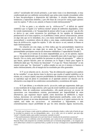 281
cultivo” socializador del círculo primario, y por tanto viene si no determinado, sí muy
condicionado por ese ambiente sociocultural, que actúa como mundo circundante sobre
la base bio-psicológica o disposición del individuo. A círculos diferentes, deseos,
tendencias y represiones distintas, y por ello fases de concepción varias según quienes
sean los sujetos. Y ello es así, natural, ni bueno ni malo intrínsecamente120
.
2) Por su parte y en relación con la deliberación121
, el déficit de capital
símbólico que va ligado a la “pobreza mental” propia de ambientes degradados, como
he venido manteniendo, y la “incapacidad de pensar sobre lo que se piensa” que de ello
se deriva (y que como reconocen los psicólogos de los equipos de tratamiento
penitenciario en el área cognitiva, es el problema a tratar: prever consecuencias, pensar
en algo más que en lo inmediato, etc.), son claras manifestaciones de que el entorno
sociocultural y económico afecta de pleno a esta etapa, condicionándola. Hay varias
fases de deliberación, según los sujetos. Y ello -de nuevo- es así, natural, ni bueno ni
malo intrínsecamente.
En relación con esta etapa, ya Orós indica que las personalidades impulsivas
elaboran escasamente esa etapa (por su ansia de “paso a la acción”) y que las
personalidades psicópatas carecen de elementos inhibidores (“capacidad de frenado”).
Por tanto en el terreno de la mera imputabilidad, ya es, en mi opinión, injusto
que se venga manteniendo que el psicópata es imputable pues sabe lo que hace y quiere
hacerlo. Eso es cierto, pero también las personas no afectas de psicopatía 122
saben lo
que hacen, quieren hacerlo, pero en ocasiones no lo llegan a hacer pues logran la
inhibición dado que “los frenos les funcionan”. Y el que los “frenos funcionen” es tan
natural como que “no funcionen” y ambos estados no son en sí mismos ni buenos ni
malos intrínsecamente, ello al margen de los resultados por ellos generados.
3) Y ya en relación con la decisión, “fase de elaboración cognitiva con análisis
de las variables”, ni que decirse tiene lo decisivo que resulta el capital simbólico en la
misma; así, a mayor capital, mayores posibilidades de elaboraciones cognitivas. Por ello
se reproduce aquí de pleno lo comentado en el apartado anterior en relación con la
afectación a esa etapa de las condiciones socioculturales y económicas del sujeto.
4) Y por último, y en relación con la ejecución, nada que argumentar, dado que
es una resultante de la etapa anterior, salvo que de existir también una escasez de capital
simbólico -fruto de condiciones socioculturales-, ello puede provocar un exceso de
ejecuciones con trascendencia externa, precisamente por imposibilidad de otras
alternativas, que requieren mayor capital, como decisiones de inhibición o, mejor
incluso, decisiones sin actividad operante objetivamente justificable, como sería la
voluntad de pensar en un tema determinado. Cuando existe en el sujeto carencia de ese
capital, casi todas sus ejecuciones se externalizan y, lógicamente, a más
externalizaciones mayor posibilidad de que los otros detecten alguna incorrección,
120
En todo caso lo bueno o malo serán los ambientes socioculturales citados y sobre todo el hecho de que
la sociedad los propicie con sus desigualdades, pero… ya se sabe: ¡eso no se analiza!, que para algo
“existe” el hombre medio, para acallar conciencias; ¡menudo invento!.
121
Fase preferentemente intelectual en la cual interviene la “predicción de posteriores secuencias”.
122
Por tanto sanas y no enfermas como las psicópatas, que a pesar de ser consideradas normales por el
Derecho Penal, todo psiquiatra las considera anormales por su tremenda peligrosidad-, y me imagino que
así lo deben hacer constar en su oportuna ficha y a poder ser en rojo -al margen de su imputabilidad penal
o no-)
 