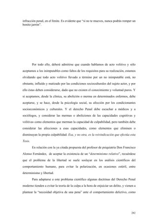 282
infracción penal, en el límite. Es evidente que “si no te mueves, nunca podrás romper un
bonito jarrón”.
Por todo ello, deberá admitirse que cuando hablamos de acto volitivo y sólo
aceptamos a los inimputables como faltos de los requisitos para su realización, estamos
olvidando que todo acto volitivo llevado a término por un no inimputable está, no
obstante, influído y matizado por las condiciones socioculturales del sujeto actor, y por
ello éstas deben considerarse, dado que no existen el conocimiento y voluntad puros. Y
si aceptamos, desde la clínica, su abolición o merma en determinados enfermos, debe
aceptarse, y se hace, desde la psicología social, su afección por los condicionantes
socioeconómicos y culturales. Y el derecho Penal debe escuchar a médicos y a
sociólogos, y considerar las mermas o aboliciones de las capacidades cognitivas y
volitivas como elementos que merman la capacidad de culpabilidad, pero también debe
considerar las afecciones a esas capacidades, como elementos que eliminen o
disminuyan la propia culpabilidad. Esa, y no otra, es la reivindicación que efectúa esta
Tesis.
En relación con la ya citada propuesta del profesor de psiquiatría Don Francisco
Alonso Fernández, de aceptar la existencia de un “determinismo relativo”, recuérdese
que el problema de la libertad se suele soslayar en los análisis científicos del
comportamiento humano, para evitar la polarización, en ocasiones estéril, entre
determinismo y libertad.
Para adaptarse a este problema científico algunas doctrinas del Derecho Penal
moderno tienden a evitar la teoría de la culpa a la hora de enjuiciar un delito, y vienen a
plantear la “necesidad objetiva de una pena” ante el comportamiento delictivo, como
 