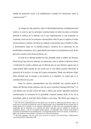 283
medida de protección social y de rehabilitación, evitando las valoraciones sobre la
“autoría moral”123
.
Al margen de toda polémica sobre la libertad/determinismo total/determinismo
relativo, lo cierto es que los principios constitucionales de todos los países civilizados
plantean la defensa de la libertad, con lo que implícitamente se está aceptando su
existencia, como uno de los principios irrenunciables sobre los que se organiza el orden
socioeconómico y político. No basta sin embargo con proclamar que el hombre es libre,
y desentenderse luego de su realidad psíquica, somática, de su educación, de sus
posibilidades económicas, de su capacidad de movimiento en el entramado social, de las
presiones sociales, de las formas políticas, etc.
El tema de la libertad también ha sido abordado desde el ámbito del Derecho
Penal (el que aquí más nos interesa), en cuanto que, como es sabido, la doctrina clásica
o tradicional ha venido a plantear que la libertad ante un acto delictivo supone que el
sujeto podría haber actuado de otro modo, por lo cual habría asumido libremente la
ejecución de la acción y el riesgo de la pena consiguiente. Desde esta doctrina, Hegel
había afirmado que al castigar a una persona se la dignifica, en cuanto que se le
considera libre de sus actos.
Entre los autores contemporáneos que han abordado esta cuestión desde el
ámbito del Derecho Penal, debemos citar de nuevo al profesor Santiago Mir Puig124
, el
cual plantea una revisión crítica del tema y afirma que resulta imposible demostrar
científicamente la existencia de la pretendida voluntad humana desde la ley de la
causalidad, según la cual todo efecto obedece a una causa. Mir afirma que aunque no
123
Ello abre paso a planteamientos de otra índole, que van desde lo inadecuado del término “pena”, al
hecho que en ocasiones la protección social se lograría mejor con la impunidad del acto (sujeto que no
siendo antisocial en absoluto, en un momento determinado se halla ante unas circunstancias dadas e
irrepetibles que le empujaron a la comisión del delito; individuo que en realidad no necesita de
tratamiento alguno, y que de ser tratado podría generar un indeseable efecto rebote), hasta llegar a
cuestionar los parámetros de la rehabilitación y la inseguridad jurídica fruto de la misma, en definitiva, a
tratar a las personas como animales o máquinas y no como seres humanos.
124
Mir Puig, Santiago: Derecho penal. parte general (4ª edición). Ed. Promociones y Publicaciones
Universitarias (PPU), Barcelona 1996.
 
