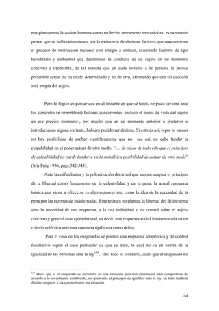 284
nos planteemos la acción humana como un hecho meramente mecanicista, es razonable
pensar que se halla determinada por la existencia de distintos factores que concurren en
el proceso de motivación racional con arreglo a sentido, existiendo factores de tipo
hereditario y ambiental que determinan la conducta de un sujeto en un momento
concreto e irrepetible, de tal manera que en cada instante a la persona le parece
preferible actuar de un modo determinado y no de otro, afirmando que una tal decisión
será propia del sujeto.
Pero lo lógico es pensar que en el instante en que se tomó, no pudo ser otra ante
los concretos (e irrepetibles) factores concurrentes -incluso el punto de vista del sujeto
en ese preciso momento-, por mucho que en un momento anterior o posterior o
introduciendo alguna variante, hubiera podido ser distinta. Si esto es así, o por lo menos
no hay posibilidad de probar científicamente que no sea así, no cabe fundar la
culpabilidad en el poder actuar de otro modo. “…. Se sigue de todo ello que el principio
de culpabilidad no puede fundarse en la metafísica posibilidad de actuar de otro modo”
(Mir Puig 1996, págs.542-543).
Ante las dificultades y la polemización doctrinal que supone aceptar el principio
de la libertad como fundamento de la culpabilidad y de la pena, la actual respuesta
teórica que viene a ofrecerse es algo cajanegrista, como la idea de la necesidad de la
pena por las razones de índole social. Esta tesitura no plantea la libertad del delincuente
sino la necesidad de una respuesta, a la vez individual o de control sobre el sujeto
concreto y general o de ejemplaridad, es decir, una respuesta social fundamentada en un
criterio ecléctico ante una conducta tipificada como delito.
Para el caso de los enajenados se plantea una respuesta terapéutica y de control
facultativo según el caso particular de que se trate, lo cual no va en contra de la
igualdad de las personas ante la ley125
, sino todo lo contrario, dado que el enajenado no
125
Dado que si el enajenado se encuentra en una situación personal disminuida para comportarse de
acuerdo a lo socialmente establecido, no quebranta el principio de igualdad ante la ley, un trato también
distinto respecto a los que no tienen esa situación.
 