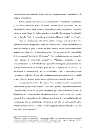 29
instrumento de perpetuación del injusto statu-quo imperante, puesto en evidencia por la
moderna Criminología.
Por ello, la consideración de esos diversos factores socioculturales y económicos
y sus condicionamientos sobre los sujetos, además de ser proclamada por esta
investigación a los efectos de matizar la imputación personal (culpabilidad), constituiría
–desde la propia Teoría del Delito- una siempre deseable “Propuesta de Conciliación”
entre el Derecho Penal y la Criminología, al substituir el hombre “medio” por el “real”.
Tras esa introducción, este primer capítulo prosigue con el apartado “La
imputación personal. Exigencia de normalidad motivacional”. Se trata de aceptar que no
será lícito castigar a quien la norma no pueda motivar con la eficacia normalmente
prevista, como si careciera de esa desmotivación. Así, los apartados “La motivabilidad
de la norma penal. Apreciación del desvalor”, “Los condicionamientos socioculturales
como factores de motivación anormal”, y “Afectación suficiente de esos
condicionamientos a la motivabilidad del sujeto por la norma penal", se encaminan, tras
fijar que la motivación por la norma penal nace de la apreciación del desvalor, en
predicar que, a “sensu contrario”, sin esa normalidad no existirá la imputación personal
y en concreto no la habrá debido a los condicionamientos socioculturales, en la medida
en que, éstos, son factores –con incidencia suficiente- de motivación anormal.
Así, en concreto, a través del apartado “Los condicionamientos socioculturales
como factores de motivación anormal”, se evidencia primero, mediante el subapartado
“Marginalidad y desviación ¿de quién y respecto a qué?, la relatividad del concepto de
desviación -para contrarrestar la tendencia consistente en considerar, sin más, a quien
transgrede la norma penal como desviado máximo, alejado de la normalidad conductual
consensuada, esto es delincuente, impidiéndose con ello su consideración como
“también normal” distinto al “medio o patrón supuestamente incuestionable”, que por
ende, habrá de cuestionarse-10
10
Debemos concebir a la desviación, y a quienes personifican esta concepción, como una consecuencia
de un proceso interactivo entre quienes, en servicio de sus intereses, crean e imponen reglas que afectan a
otros que, también en servicio de sus propios intereses, deben vulnerarlas.
 