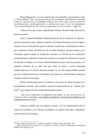 286
Ortega Monasterio, a su vez comenta que otro psiquiatra y psicoanalista, Jorge
L. Tizón sostiene126
que “nuestra conciencia está socialmente determinada y orientada
porque la conciencia es un indudable producto de la vida social, y que el cúmulo de
racionalizaciones, intelectualizaciones y sublimaciones que le sirve de fundamento,
viene sin duda influido por los valores predominantes en esa sociedad…” (pág. 97).
Valores en los que se basa el aprendizaje standard. ¡De ahí la importancia de los
factores sociales!
Ante la indemostrabilidad científico-positivista de la existencia de libertad -
incluso en personas sanas-, podemos concluir con Ortega Monasterio que en la especie
humana existe un determinado grado de libertad, limitado por el determinismo relativo
que condiciona nuestra actividad (ya sea de orden biológico, psicosociológico, etc.).
Asimismo, según el grado de maduración personal y en función de las condiciones
socioambientales (culturales, económicas, políticas, etc.) podemos afirmar que el grado
de libertad no siempre es el mismo indiscriminadamente para todas las personas y en
cualquier momento de su vida, sino que estará en mayor o menor intensidad
condicionado por los factores bio-psico-sociales. Es por ello imprescindible recordar
que esos condicionamientos en la libertad y, por ende en la motivabilidad, constituyen
el objeto central de este trabajo.
Dijimos anteriormente que en el aspecto de la motivación, desde la óptica de la
psicopatología criminal, cabe asimismo analizar los planteamientos de Ahmed Abu-
Zeid127
, que cuando trata de la motivación humana sostiene:
“que para comprender la adaptación del hombre se hace preciso tener en
cuenta no sólo su organismo, sino también el ambiente y las relaciones dinámicas que
se mantienen en uno y otro”.
Comenta, también, que los impulsos innatos son los fundamentales para el
sobrevivir fisiológico y los impulsos secundarios son aquellos derivados o aprendidos
sobre la base de los primarios.
126
Tizón, Jorge Luis: La locura: compañera repudiada. La Gaya ciencia, Barcelona, 1978.
127
Ahmed, Abu-Zeid: Psicología de los movimientos sociales y políticos. Publicación Universitaria,
Madrid, 1965, (pág. 20 y ss).
 