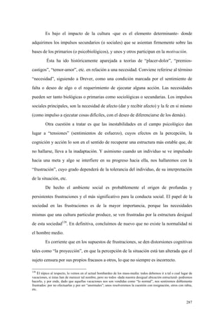 287
Es bajo el impacto de la cultura -que es el elemento determinante- donde
adquirimos los impulsos secundarios (o sociales) que se asientan firmemente sobre las
bases de los primarios (o psicobiológicos), y unos y otros participan en la motivación.
Ésta ha ido históricamente aparejada a teorías de “placer-dolor”, “premios-
castigos”, “temor-amor”, etc. en relación a una necesidad. Conviene referirse al término
“necesidad”, siguiendo a Drever, como una condición marcada por el sentimiento de
falta o deseo de algo o el requerimiento de ejecutar alguna acción. Las necesidades
pueden ser tanto biológicas o primarias como sociológicas o secundarias. Los impulsos
sociales principales, son la necesidad de afecto (dar y recibir afecto) y la fe en sí mismo
(como impulso a ejecutar cosas difíciles, con el deseo de diferenciarse de los demás).
Otra cuestión a tratar es que las inestabilidades en el campo psicológico dan
lugar a “tensiones” (sentimientos de esfuerzo), cuyos efectos en la percepción, la
cognición y acción lo son en el sentido de recuperar una estructura más estable que, de
no hallarse, lleva a la inadaptación. Y asimismo cuando un individuo se ve impulsado
hacia una meta y algo se interfiere en su progreso hacia ella, nos hallaremos con la
“frustración”, cuyo grado dependerá de la tolerancia del individuo, de su interpretación
de la situación, etc.
De hecho el ambiente social es probablemente el origen de profundas y
persistentes frustraciones y el más significativo para la conducta social. El papel de la
sociedad en las frustraciones es de la mayor importancia, porque las necesidades
mismas que una cultura particular produce, se ven frustradas por la estructura desigual
de esta sociedad128
. En definitiva, concluímos de nuevo que no existe la normalidad ni
el hombre medio.
Es corriente que en los supuestos de frustraciones, se den distorsiones cognitivas
tales como “la proyección”, en que la percepción de la situación está tan alterada que el
sujeto censura por sus propios fracasos a otros, lo que no siempre es incorrecto.
128
El tópico al respecto, lo vemos en el actual bombardeo de los mass-media: todos debemos ir a tal o cual lugar de
vacaciones, si éstas han de merecer tal nombre, pero no todos -dada nuestra desigual ubicación estructural- podremos
hacerlo, y por ende, dado que aquellas vacaciones nos son vendidas como “lo normal”, nos sentiremos doblemente
frustrados: por no efectuarlas y por ser “anormales”; unos resolveremos la cuestión con resignación, otros con rabia,
etc.
 