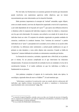 288
Por otro lado, las frustraciones en ocasiones generan tal tensión que únicamente
puede resolverse con expresiones agresivas sobre objetivos, que no tienen
necesariamente que estar relacionados con la situación frustrada.
Debe prestarse importancia al concepto de “actitud” entendida, según Allport,
como un estado mental y nervioso de disposición organizado a través de la experiencia,
y por ende dependiente de la biografía del sujeto129
, que ejerce una influencia directiva
o dinámica sobre la respuesta del individuo respecto a todos los objetos y situaciones
con las que está relacionado. En resumen, una actitud es un estado de la mente de un
individuo hacia un valor. El conjunto de actitudes organizado en grandes unidades de
creencias, condiciona la conducta humana. Esos “sistemas de creencias” o patrón
individual son el “poso” o precipitado de la sociedad y de la cultura en su acción sobre
el individuo. La diferencia entre sentimiento y actitud puede establecerse en que el
primero es más duradero y versa sobre objetos más concretos. Cuando se habla de
“prejuicios” estamos hablando de actitudes no enteramente sostenidas por hechos.
La formación de creencias y actitudes, siguiendo aún a Abú-Zeid, no se produce
por sí misma. Es un proceso complicado en el que intervienen las relaciones
interpersonales. El proceso de desarrollo de actitudes ha de ser estudiado a la luz de la
socialización humana. Y el medio ambiente en que los individuos se hallan es
fundamental en ese proceso.
Aún podemos completar el aspecto de la motivación, desde otra óptica, la
sociológica, siguiendo ahora de nuevo a Giddens130
, el cual mantiene que.
“deberíamos considerar la motivación como un estado afectivo subyacente del
individuo, que implica formas inconscientes de afecto y ramalazos o incitaciones
experimentados más conscientemente” (pág. 86).
129
La mención al aspecto biográfico, coincide, como ya se dijo, con el núcleo de esta tesis: la biografía,
esto es, el proceso de socialización y por ende las condiciones socioculturales y económicas en que cada
sujeto se halla inmerso, le afectan seriamente.
130
En su ya citada obra Modernidad e identidad del yo.
 