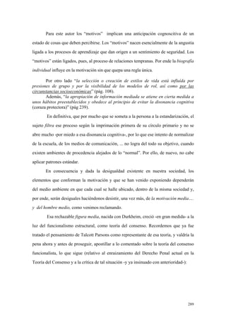 289
Para este autor los “motivos” implican una anticipación cognoscitiva de un
estado de cosas que deben percibirse. Los “motivos” nacen esencialmente de la angustia
ligada a los procesos de aprendizaje que dan origen a un sentimiento de seguridad. Los
“motivos” están ligados, pues, al proceso de relaciones tempranas. Por ende la biografía
individual influye en la motivación sin que quepa una regla única.
Por otro lado “la selección o creación de estilos de vida está influída por
presiones de grupo y por la visibilidad de los modelos de rol, así como por las
circunstancias socioeconómicas” (pág. 108).
Además, “la apropiación de información mediada se atiene en cierta medida a
unos hábitos preestablecidos y obedece al principio de evitar la disonancia cognitiva
(coraza protectora)” (pág 239).
En definitiva, que por mucho que se someta a la persona a la estandarización, el
sujeto filtra ese proceso según la imprimación primera de su círculo primario y no se
abre mucho -por miedo a esa disonancia cognitiva-, por lo que ese intento de normalizar
de la escuela, de los medios de comunicación, ... no logra del todo su objetivo, cuando
existen ambientes de procedencia alejados de lo “normal”. Por ello, de nuevo, no cabe
aplicar patrones estándar.
En consecuencia y dada la desigualdad existente en nuestra sociedad, los
elementos que conforman la motivación y que se han venido exponiendo dependerán
del medio ambiente en que cada cual se halle ubicado, dentro de la misma sociedad y,
por ende, serán desiguales haciéndonos desistir, una vez más, de la motivación media….
y del hombre medio, como venimos reclamando.
Esa rechazable figura media, nacida con Durkheim, creció -en gran medida- a la
luz del funcionalismo estructural, como teoría del consenso. Recordemos que ya fue
tratado el pensamiento de Talcott Parsons como representante de esa teoría, y valdría la
pena ahora y antes de proseguir, apostillar a lo comentado sobre la teoría del consenso
funcionalista, lo que sigue (relativo al enraizamiento del Derecho Penal actual en la
Teoría del Consenso y a la crítica de tal situación -y ya insinuado con anterioridad-):
 