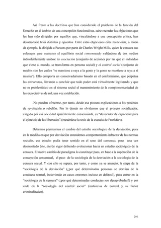 291
Así frente a las doctrinas que han considerado el problema de la función del
Derecho en el ámbito de una concepción funcionalista, cabe recordar las objeciones que
les han sido dirigidas por aquellos que, vinculándose a una concepción crítica, han
desarrollado tesis distintas y opuestas. Entre estas objeciones cabe mencionar, a modo
de ejemplo, la dirigida a Parsons por parte de Charles Wright Mills, quien le censura sus
esfuerzos para mantener el equilibrio social consensuado valiéndose de dos medios
indisolublemente unidos: la asociación (conjunto de acciones por las que el individuo
que viene al mundo, se transforma en persona social) y el control social (conjunto de
medios con los cuales “se mantiene a raya a la gente y la gente se mantiene a raya a sí
misma”). Ello comporta un conservadurismo basado en el conformismo, que perpetua
las estructuras, llevando a concluir que todo poder está virtualmente legitimado y que
no es problemático en el sistema social el mantenimiento de la complementariedad de
las expectativas de rol, una vez establecido.
No pueden ofrecerse, por tanto, desde esa postura explicaciones a los procesos
de revolución o rebelión. Por lo demás no olvidemos que el proceso socializador,
exigido por esa sociedad aparentemente consensuada, es “devorador de capacidad para
el ejercicio de las libertades”.(recuérdese la tesis de la escuela de Frankfurt).
Debemos plantearnos el cambio del estudio sociológico de la desviación, pues
en la medida en que por desviación entendemos comportamiento infractor de las normas
sociales, ese estudio podía tener sentido en el seno del consenso, pero una vez
desmontado éste, pierde vigor debiendo evolucionar hacia un estudio sociológico de la
censura. El nuevo cambio de paradigma lo constituye pues, en base a la superación de la
concepción consensual, el paso de la sociología de la desviación a la sociología de la
censura social. Y con ello se supera, por tanto, y como ya se anunció, la etapa de la
“sociología de la desviación” (¿por qué determinadas personas se desvían de la
conducta normal, incurriendo en casos extremos incluso en delitos?), para entrar en la
“sociología de la censura” (¿por qué determinadas conductas son desaprobadas?) y por
ende en la “sociología del control social” (instancias de control y su factor
criminalizador).
 