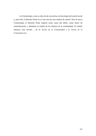 292
La Criminología, como se dijo, ha de convertirse en Sociología del control social
y, para ella, el Derecho Penal no es sino uno de esos medios de control. Para la nueva
Criminología el Derecho Penal importa como causa del delito, como factor de
criminalización, y abandona el estudio de los factores de la criminalidad. El cambio
entonces está servido: …de la Teoría de la Criminalidad a la Teoría de la
Criminalización.
 