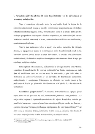 293
6. Paralelismo entre los efectos del error de prohibición y de las carencias en el
proceso de socialización.
Tras el tratamiento efectuado sobre la motivación desde la óptica de la
psicopatología criminal, en que se han ido corroborando las propuestas de este trabajo
sobre la inutilidad de la figura media, profundicemos ahora en el estudio de los efectos
análogos que producen en el sujeto, a nivel de culpabilidad, vía motivación (por ser ésta
inexistente o existir mermada), el error y determinadas condiciones socioculturales y
económicas que le afectan.
Tras lo cual deberemos volver a exigir que ambos supuestos, de etiología
distinta, se equiparen en cuanto a su repercusión sobre la culpabilidad penal en las
conductas dolosas, únicas en que el error tiene cabida. Y con ello tales condiciones
socioculturales y económicas adquirirán un rango que actualmente no tienen. Rango que
esta Tesis también reivindica.
Para explorar esta dimensión, analizaremos la tipología relativa a las “formas
específicas de manifestación del error de prohibición” de Roxin, planteando, en cada
tipo, el paralelismo entre sus efectos sobre la motivación y, por ende sobre el
dispositivo de autocontrol/frenado, y los derivados de determinadas condiciones
socioculturales y económicas. Efectuemos, no obstante, un previo repaso a las
posiciones de Roxin, ya planteadas inicialmente en el Capítulo II, a los efectos de
resituarnos:
Recordemos que para Roxin131
, “Conciencia de la antijuricidad significa que el
sujeto sabe que lo que hace no está jurídicamente permitido, sino prohibido”. La
antijuricidad es pues el objeto del conocimiento del injusto. Recuérdese también que
para Roxin las razones en que se basan los errores de prohibición pueden ser diversas y
permiten hablar de “formas específicas de manifestación del error de prohibición”132
: el
error sobre la existencia de una prohibición, el error sobre la existencia o los límites de
una causa de justificación, el error de subsunción y el error de validez.
131
Siguiendo su obra, ya citada, Derecho Penal , parte general. Ed. Civitas, Madrid, 1997.
132
Ya tratadas en pág. 170.
 