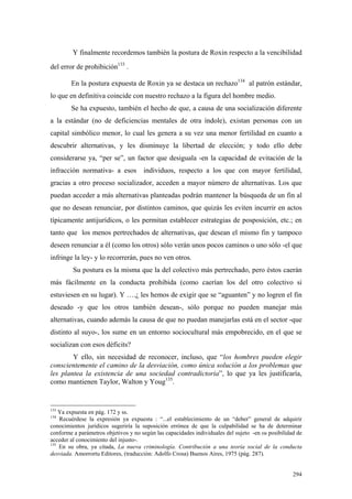 294
Y finalmente recordemos también la postura de Roxin respecto a la vencibilidad
del error de prohibición133
.
En la postura expuesta de Roxin ya se destaca un rechazo134
al patrón estándar,
lo que en definitiva coincide con nuestro rechazo a la figura del hombre medio.
Se ha expuesto, también el hecho de que, a causa de una socialización diferente
a la estándar (no de deficiencias mentales de otra índole), existan personas con un
capital simbólico menor, lo cual les genera a su vez una menor fertilidad en cuanto a
descubrir alternativas, y les disminuye la libertad de elección; y todo ello debe
considerarse ya, “per se”, un factor que desiguala -en la capacidad de evitación de la
infracción normativa- a esos individuos, respecto a los que con mayor fertilidad,
gracias a otro proceso socializador, acceden a mayor número de alternativas. Los que
puedan acceder a más alternativas planteadas podrán mantener la búsqueda de un fin al
que no desean renunciar, por distintos caminos, que quizás les eviten incurrir en actos
típicamente antijurídicos, o les permitan establecer estrategias de posposición, etc.; en
tanto que los menos pertrechados de alternativas, que desean el mismo fin y tampoco
deseen renunciar a él (como los otros) sólo verán unos pocos caminos o uno sólo -el que
infringe la ley- y lo recorrerán, pues no ven otros.
Su postura es la misma que la del colectivo más pertrechado, pero éstos caerán
más fácilmente en la conducta prohibida (como caerían los del otro colectivo si
estuviesen en su lugar). Y ….¿ les hemos de exigir que se “aguanten” y no logren el fin
deseado -y que los otros también desean-, sólo porque no pueden manejar más
alternativas, cuando además la causa de que no puedan manejarlas está en el sector -que
distinto al suyo-, los sume en un entorno sociocultural más empobrecido, en el que se
socializan con esos déficits?
Y ello, sin necesidad de reconocer, incluso, que “los hombres pueden elegir
conscientemente el camino de la desviación, como única solución a los problemas que
les plantea la existencia de una sociedad contradictoria”, lo que ya les justificaría,
como mantienen Taylor, Walton y Youg135
.
133
Ya expuesta en pág. 172 y ss.
134
Recuérdese la expresión ya expuesta : “...el establecimiento de un “deber” general de adquirir
conocimientos jurídicos sugeriría la suposición errónea de que la culpabilidad se ha de determinar
conforme a parámetros objetivos y no según las capacidades individuales del sujeto -en su posibilidad de
acceder al conocimiento del injusto-.
135
En su obra, ya citada, La nueva criminología. Contribución a una teoría social de la conducta
desviada. Amorrortu Editores, (traducción: Adolfo Crosa) Buenos Aires, 1975 (pág. 287).
 