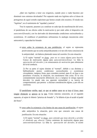 295
¿Qué nos legitima a tener esa exigencia, cuando poco o nada hacemos por
disminuir esos entornos devaluados? Por supuesto nada nos legitima salvo el deseo de
protegernos de aquel extraño espécimen que hemos creado sólo nosotros. El miedo nos
“legitima”, no el sentimiento de ”equidad y justicia”.
Tras lo expuesto, pasemos ya a analizar en cada tipo de manifestación del error,
el paralelismo de sus efectos sobre la motivación (y por ende sobre el dispositivo de
autocontrol/frenado), con los derivados de determinadas condiciones socioculturales y
económicas. Al establecer el paralelismo utilizaremos la analogía mecanicista entre
autocontrol y capacidad de frenado:
a) error sobre la existencia de una prohibición: el sujeto se representa
positivamente que no actúa antijurídicamente o ni tan sólo tiene conciencia de
la antijuricidad, sin haberse planteado nunca tal cuestión. En esta situación:
1) El sujeto “normal” no frena pues no ve causa alguna para hacerlo.
Carece de motivación alguna para autocontrolarse/frenar. Le falta la
apreciación del desvalor y en consecuencia de motivación para abstenerse
de la tal conducta.
2) Por su parte el sujeto distinto al “normal”, debido a sus distintas y
habitualmente peores condiciones socioculturales y económicas
circundantes, tampoco frena, pues considera normal, para él, en base a sus
peculiares vivencias, la situación, sin cuestionarse más cosas. Él la vive
constantemente (asociación diferencial, etc.) y tampoco le otorga especial
desvalor. Le puede más esa aparente normalidad y su inercia de
comportamiento, que pararse a efectuar consideración alguna, y por ello no
cuestiona.
El paralelismo estriba, aquí, en que en ambos casos no se toca el freno, pues
ningún obstáculo se aprecia en la ruta. Como máxima concesión, en el segundo
supuesto, al sujeto le faltaría “práctica de frenado” y “le fallaría el pie al acudir al pedal
del freno”.
b) error sobre la existencia o los límites de una causa de justificación: el sujeto
sabe antijurídica la situación, pero cree que concurre una causa de
justificación. En esta situación:
1) El sujeto “normal” no frena pues entiende que tiene derecho a arrollar
el obstáculo que observa. Carece asimismo de motivación alguna para
autocontrolarse/frenar. Le falta la apreciación del desvalor, al existir
 