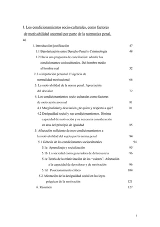 3
I. Los condicionamientos socio-culturales, como factores
de motivabilidad anormal por parte de la normativa penal.
46
1. Introducción/justificación 47
1.1 Bipolarización entre Derecho Penal y Criminología 48
1.2 Hacia una propuesta de conciliación: admitir los
condicionantes socioculturales. Del hombre medio
al hombre real 52
2. La imputación personal. Exigencia de
normalidad motivacional 66
3. La motivabilidad de la norma penal. Apreciación
del desvalor 72
4. Los condicionamientos socio-culturales como factores
de motivación anormal 81
4.1 Marginalidad y desviación ¿de quien y respecto a qué? 81
4.2 Desigualdad social y sus condicionamientos. Distinta
capacidad de motivación y su necesaria consideración
en aras del principio de igualdad 85
5. Afectación suficiente de esos condicionamientos a
la motivabilidad del sujeto por la norma penal 94
5.1 Génesis de los condicionantes socioculturales 94
5.1a Aprendizaje y socialización 95
5.1b La sociedad como generadora de delincuencia 96
5.1c Teoría de la relativización de los “valores”. Afectación
a la capacidad de desvalorar y de motivación 96
5.1d Posicionamiento crítico 104
5.2 Afectación de la desigualdad social en las leyes
psíquicas de la motivación 121
6. Resumen 127
 