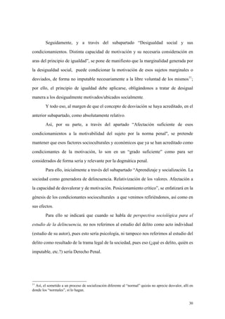 30
Seguidamente, y a través del subapartado “Desigualdad social y sus
condicionamientos. Distinta capacidad de motivación y su necesaria consideración en
aras del principio de igualdad”, se pone de manifiesto que la marginalidad generada por
la desigualdad social, puede condicionar la motivación de esos sujetos marginales o
desviados, de forma no imputable necesariamente a la libre voluntad de los mismos11
;
por ello, el principio de igualdad debe aplicarse, obligándonos a tratar de desigual
manera a los desigualmente motivados/ubicados socialmente.
Y todo eso, al margen de que el concepto de desviación se haya acreditado, en el
anterior subapartado, como absolutamente relativo.
Así, por su parte, a través del apartado “Afectación suficiente de esos
condicionamientos a la motivabilidad del sujeto por la norma penal", se pretende
mantener que esos factores socioculturales y económicos que ya se han acreditado como
condicionantes de la motivación, lo son en un “grado suficiente” como para ser
considerados de forma seria y relevante por la dogmática penal.
Para ello, inicialmente a través del subapartado “Aprendizaje y socialización. La
sociedad como generadora de delincuencia. Relativización de los valores. Afectación a
la capacidad de desvalorar y de motivación. Posicionamiento crítico”, se enfatizará en la
génesis de los condicionantes socioculturales a que venimos refiriéndonos, así como en
sus efectos.
Para ello se indicará que cuando se habla de perspectiva sociológica para el
estudio de la delincuencia, no nos referimos al estudio del delito como acto individual
(estudio de su autor), pues esto sería psicología, ni tampoco nos referimos al estudio del
delito como resultado de la trama legal de la sociedad, pues eso (¿qué es delito, quién es
imputable, etc.?) sería Derecho Penal.
11
Así, el sometido a un proceso de socialización diferente al “normal” quizás no aprecie desvalor, allí en
donde los “normales”, sí lo hagan.
 