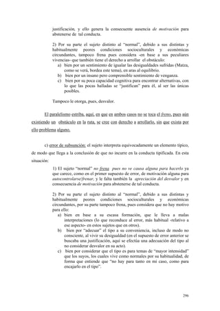 296
justificación, y ello genera la consecuente ausencia de motivación para
abstenerse de tal conducta.
2) Por su parte el sujeto distinto al “normal”, debido a sus distintas y
habitualmente peores condiciones socioculturales y económicas
circundantes, tampoco frena pues considera -en base a sus peculiares
vivencias- que también tiene el derecho a arrollar el obstáculo:
a) bien por un sentimiento de igualar las desigualdades sufridas (Matza,
como se verá, bordea este tema), en aras al equilibrio.
b) bien por un insano pero comprensible sentimiento de venganza.
c) bien por su poca capacidad cognitiva para encontrar alternativas, con
lo que las pocas halladas se “justifican” para él, al ser las únicas
posibles.
Tampoco le otorga, pues, desvalor.
El paralelismo estriba, aquí, en que en ambos casos no se toca el freno, pues aún
existiendo un obstáculo en la ruta, se cree con derecho a arrollarlo, sin que exista por
ello problema alguno.
c) error de subsunción: el sujeto interpreta equivocadamente un elemento típico,
de modo que llega a la conclusión de que no incurre en la conducta tipificada. En esta
situación:
1) El sujeto “normal” no frena pues no ve causa alguna para hacerlo ya
que carece, como en el primer supuesto de error, de motivación alguna para
autocontrolarse/frenar, y le falta también la apreciación del desvalor y en
consecuencia de motivación para abstenerse de tal conducta.
2) Por su parte el sujeto distinto al “normal”, debido a sus distintas y
habitualmente peores condiciones socioculturales y económicas
circundantes, por su parte tampoco frena, pues considera que no hay motivo
para ello:
a) bien en base a su escasa formación, que le lleva a malas
interpretaciones (lo que reconduce al error, más habitual -relativo a
ese aspecto- en estos sujetos que en otros).
b) bien por “adecuar” el tipo a su conveniencia, incluso de modo no
consciente, al vivir su desigualdad (en el supuesto de error anterior se
buscaba una justificación, aquí se efectúa una adecuación del tipo al
no considerar desvalor en su acto).
c) bien por considerar que el tipo es para temas de “mayor intensidad”
que los suyos, los cuales vive como normales por su habitualidad, de
forma que entiende que “no hay para tanto en mi caso, como para
encajarlo en el tipo”.
 