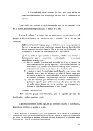 297
A diferencia del primer supuesto de error, aquí puede existir un
cierto cuestionamiento, pero se concluye en creer que la conducta no es
inválida.
Como en el primer supuesto, el paralelismo estriba aquí, en que en ambos casos
no se toca el freno, pues ningún obstáculo se aprecia en la ruta.
d) error de validez136
: el sujeto cree que existen otras normas superiores, al
margen de ideales religiosos, etc., que hacen nulo el precepto. Con lo cual, en esta
situación:
1) El sujeto “normal” no frena pues, en definitiva, no ve causa alguna para
hacerlo ya que carece, como en el primer supuesto de error, de motivación
alguna para autocontrolarse/frenar a falta la apreciación del desvalor y en
consecuencia de motivación para abstenerse de la tal conducta.
2) Por su parte el sujeto distinto al “normal”, debido a sus distintas y
habitualmente peores condiciones socioculturales y económicas
circundantes, tampoco frena:
a) bien por una idea de propia justicia social (“que la ley la cumplan los
ubicados normalmente, pues si aquél está “fuera de la normalidad” en
su forma de vivir, tampoco debe someterse a la ley de los “normales”,
que además son quienes le han alejado de la “normalidad”).
b) bien por su menor formación (que puede llevarle, en ese mundo más
limitado, a creer que sus intereses -en principio justos- pasan por
encima de la norma, no comprendiendo a la otra parte protegida por
la tal norma, cerrándose y exigiendo sólo solución a su problemática).
c) bien por observar que determinados preceptos constitucionales -
justamente aquellos que a él le convienen tales como derecho a la
vivienda, trabajo digno, etc.- no se cumplen, y en consecuencia y
fruto de su radicalidad entiende que “o todo o nada”.
Tampoco vive el desvalor.
Este supuesto puede interrelacionarse, con el segundo (creencia de
justificación) e incluso mezclarse con él.
El paralelismo también estriba, aquí, en que en ambos casos no se toca el freno,
pues ningún obstáculo se aprecia en la ruta.
136
Como abogado me he encontrado, no pocas veces (y en relación con esa cerrazón en su problemática
concreta) con clientes que entienden honestamente, que acudir a su puesto de trabajo dada la precariedad
del mismo, está por delante de la citación del Juzgado a declarar, y piden que la tal declaración sea en
festivo, etc. aún a riesgo de ser puestos en busca y captura.
 