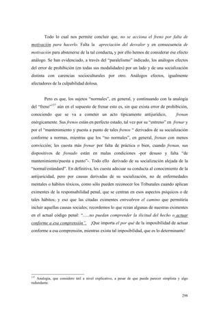 298
Todo lo cual nos permite concluir que, no se acciona el freno por falta de
motivación para hacerlo. Falta la apreciación del desvalor y en consecuencia de
motivación para abstenerse de la tal conducta, y por ello hemos de considerar ese efecto
análogo. Se han evidenciado, a través del “paralelismo” indicado, los análogos efectos
del error de prohibición (en todas sus modalidades) por un lado y de una socialización
distinta con carencias socioculturales por otro. Análogos efectos, igualmente
afectadores de la culpabilidad dolosa.
Pero es que, los sujetos “normales”, en general, y continuando con la analogía
del “freno”137
aún en el supuesto de frenar esto es, sin que exista error de prohibición,
conociendo que se va a cometer un acto típicamente antijurídico, frenan
enérgicamente. Sus frenos están en perfecto estado, tal vez por su “entreno” en frenar y
por el “mantenimiento y puesta a punto de tales frenos “ derivados de su socialización
conforme a normas, mientras que los “no normales”, en general, frenan con menos
convicción; les cuesta más frenar por falta de práctica o bien, cuando frenan, sus
dispositivos de frenado están en malas condiciones -por desuso y falta “de
mantenimiento/puesta a punto”-. Todo ello derivado de su socialización alejada de la
“normal/estándard”. En definitiva, les cuesta adecuar su conducta al conocimiento de la
antijuricidad, pero por causas derivadas de su socialización, no de enfermedades
mentales o hábitos tóxicos, como sólo pueden reconocer los Tribunales cuando aplican
eximentes de la responsabilidad penal, que se centran en esos aspectos psíquicos o de
tales hábitos; y eso que las citadas eximentes entreabren el camino que permitiría
incluir aquellas causas sociales; recordemos lo que rezan algunas de nuestras eximentes
en el actual código penal: “…..no puedan comprender la ilicitud del hecho o actuar
conforme a esa comprensión”. ¡Que importa el por qué de la imposibilidad de actuar
conforme a esa comprensión, mientras exista tal imposibilidad, que es lo determinante!
137
Analogía, que considero útil a nivel explicativo, a pesar de que pueda parecer simplista y algo
redundante.
 