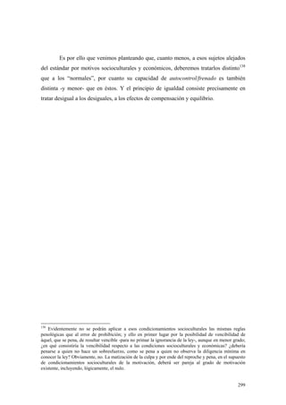 299
Es por ello que venimos planteando que, cuanto menos, a esos sujetos alejados
del estándar por motivos socioculturales y económicos, deberemos tratarlos distinto138
que a los “normales”, por cuanto su capacidad de autocontrol/frenado es también
distinta -y menor- que en éstos. Y el principio de igualdad consiste precisamente en
tratar desigual a los desiguales, a los efectos de compensación y equilibrio.
138
Evidentemente no se podrán aplicar a esos condicionamientos socioculturales las mismas reglas
penológicas que al error de prohibición; y ello en primer lugar por la posibilidad de vencibilidad de
áquel, que se pena, de resultar vencible -para no primar la ignorancia de la ley-, aunque en menor grado;
¿en qué consistiría la vencibilidad respecto a las condiciones socioculturales y económicas? ¿debería
penarse a quien no hace un sobresfuerzo, como se pena a quien no observa la diligencia mínima en
conocer la ley? Obviamente, no. La matización de la culpa y por ende del reproche y pena, en el supuesto
de condicionamientos socioculturales de la motivación, deberá ser pareja al grado de motivación
existente, incluyendo, lógicamente, el nulo.
 