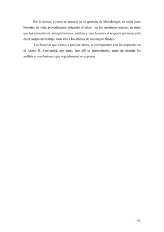 302
Por lo demás, y como se anunció en el apartado de Metodología, en todas estas
historias de vida, procederemos ubicando el relato en los oportunos anexos, en tanto
que los comentarios, interpretaciones, análisis y conclusiones al respecto permanecerán
en el cuerpo del trabajo, todo ello a los efectos de una mayor fluidez.
Las historias que vamos a analizar ahora, se corresponden con las expuestas en
el Anexo II. Convendrá, por tanto, leer allí su transcripción, antes de abordar los
análisis y conclusiones, que seguidamente se exponen.
 