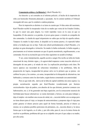 303
Comentario crítico a la Historia 1 (Karl-Theodor K.)
Así descrito -y así constaba en el informe policial-, el hecho da la impresión de
robo con homicidio fríamente planeado y ejecutado. Así lo estimó también el Tribunal
encargado del caso, que lo condenó a cadena perpetua.
Pero la impresión es distinta si se tiene en cuenta que 14 días antes del asesinato,
Karl-Theodor recibió la inesperada visita de su madre que venía de los Estados Unidos,
lo que le causó una gran alegría. La visitó repetidas veces en la casa en que se
hospedaba. El día anterior a su partida, el joven quiso pasar a visitarla en compañía de
dos camaradas. La dueña de aquel alojamiento no sabía que era hijo de aquella señora.
Tampoco la madre le dejó entrar, le despidió en la misma puerta y le reprochó haber
dicho a la dueña que era su hijo. Todo esto afectó profundamente a Karl-Theodor, y le
produjo un gran desengaño e irritación. Su madre le había rechazado, le había negado y
precisamente en el mismo momento en que él quería mostrársela, orgullosamente, a sus
camaradas. Era tal su excitación que en los días siguientes no acudió al trabajo.
Y así, como interpretación, aquella acción a sangre fría recibe un telón de fondo
emocional de muy distinto signo, y la agresividad reaparece como reacción afectiva al
desengaño de una parte y al miedo de otra. La explicación psicológica está clara. De
nuevo aparece esa necesidad de soluciones inmediatas a los problemas, falta de
posposición de logros, incapacidad de pensar salvo en lo primero que se piensa –sin
calibrar los pros y los contras-, en suma, incapacidad en la búsqueda de alternativas, tan
habituales y comunes entre los desviados, según hemos comentado con anterioridad.
Pero es que todo ello, deriva de la falta de capital simbólico de estos sujetos. La
propia socialización seguida por Karl-Theodor (condicionada por factores
socioculturales -lejos de padres, con abuelos de los que disiente, posterior contacto con
ladronzuelos, etc.-), le ha generado una baja cognición, con la consecuente ausencia de
fertilidad para buscar alternativas: se siente derrotado y furioso, no está para trabajar y
deja el empleo -sin meditar una excusa de salud, etc.-, necesita hablar con su amiga pero
no tiene dinero para el viaje; es incapaz de autocontrolarse y posponer algo el viaje para
poder ganarse el dinero preciso para aquél de forma honrada, precisa el dinero ya
mismo; no se plantea posibles peticiones de préstamos, etc., necesita dinero y la única
forma que ve de lograrlo, es el robo, y por ello roba; para él, esa es la única forma de
resolver su problema, problema del que no es culpable sino por el que culpa a su madre;
por ello actúa.
 